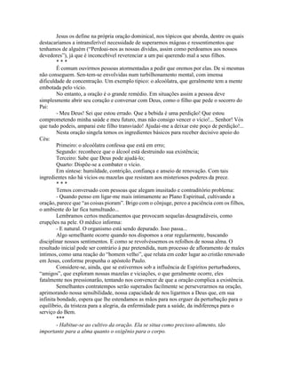 Jesus os define na própria oração dominical, nos tópicos que aborda, dentre os quais
destacaríamos a intransferível necessidade de superarmos mágoas e ressentimentos que
tenhamos de alguém (“Perdoai-nos as nossas dívidas, assim como perdoamos aos nossos
devedores”), já que é inconcebível reverenciar a um pai querendo mal a seus filhos.
* * *
É comum ouvirmos pessoas atormentadas a pedir que oremos por elas. De si mesmas
não conseguem. Sen-tem-se envolvidas num turbilhonamento mental, com imensa
dificuldade de concentração. Um exemplo típico: o alcoólatra, que geralmente tem a mente
embotada pelo vício.
No entanto, a oração é o grande remédio. Em situações assim a pessoa deve
simplesmente abrir seu coração e conversar com Deus, como o filho que pede o socorro do
Pai:
- Meu Deus! Sei que estou errado. Que a bebida é uma perdição! Que estou
comprometendo minha saúde e meu futuro, mas não consigo vencer o vício!... Senhor! Vós
que tudo podeis, amparai este filho transviado! Ajudai-me a deixar este poço de perdição!...
Nesta oração singela temos os ingredientes básicos para receber decisivo apoio do
Céu:
Primeiro: o alcoólatra confessa que está em erro;
Segundo: reconhece que o álcool está destruindo sua existência;
Terceiro: Sabe que Deus pode ajudá-lo;
Quarto: Dispõe-se a combater o vício.
Em síntese: humildade, contrição, confiança e anseio de renovação. Com tais
ingredientes não há vícios ou mazelas que resistam aos misteriosos poderes da prece.
* * *
Temos conversado com pessoas que alegam inusitado e contraditório problema:
- Quando penso em ligar-me mais intimamente ao Plano Espiritual, cultivando a
oração, parece que “as coisas pioram”. Brigo com o cônjuge, perco a paciência com os filhos,
o ambiente do lar fica tumultuado...
Lembramos certos medicamentos que provocam sequelas desagradáveis, como
erupções na pele. O médico informa:
- E natural. O organismo está sendo depurado. Isso passa...
Algo semelhante ocorre quando nos dispomos a orar regularmente, buscando
disciplinar nossos sentimentos. E como se revolvéssemos os refolhos de nossa alma. O
resultado inicial pode ser contrário à paz pretendida, num processo de afloramento de males
íntimos, como uma reação do “homem velho”, que reluta em ceder lugar ao cristão renovado
em Jesus, conforme propunha o apóstolo Paulo.
Considere-se, ainda, que se estivermos sob a influência de Espíritos perturbadores,
“amigos”, que exploram nossas mazelas e viciações, o que geralmente ocorre, eles
fatalmente nos pressionarão, tentando nos convencer de que a oração complica a existência.
Semelhantes contratempos serão superados facilmente se perseverarmos na oração,
aprimorando nossa sensibilidade, nossa capacidade de nos ligarmos a Deus que, em sua
infinita bondade, espera que lhe estendamos as mãos para nos erguer da perturbação para o
equilíbrio, da tristeza para a alegria, da enfermidade para a saúde, da indiferença para o
serviço do Bem.
***
- Habitue-se ao cultivo da oração. Ela se situa como precioso alimento, tão
importante para a alma quanto o oxigênio para o corpo.
 