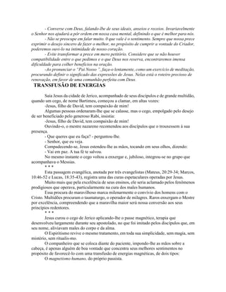 - Converse com Deus, falando-lbe de seus ideais, anseios e receios. Invariavelmente
o Senhor nos ajudará a pôr ordem em nossa casa mental, definindo o que é melhor para nós.
- Não se preocupe em falar muito. 0 que vale é o sentimento. Sempre que nossa prece
exprimir o desejo sincero de fazer o melhor, no propósito de cumprir a vontade do Criador,
poderemos ouvi-lo na intimidade de nosso coração.
- Evite transformar a prece em mero petitório. Considere que se não houver
compatibilidade entre o que pedimos e o que Deus nos reserva, encontraremos imensa
dificuldade para colher benefícios na oração.
-Ao pronunciar o “Pai Nosso ”, faça-o lentamente, como um exercício de meditação,
procurando definir o significado das expressões de Jesus. Nelas está o roteiro precioso de
renovação, em favor de uma comunhão perfeita com Deus.
TRANSFUSÃO DE ENERGIAS
Saía Jesus da cidade de Jerico, acompanhado de seus discípulos e de grande multidão,
quando um cego, de nome Bartimeu, começou a clamar, em altas vozes:
-Jesus, filho de David, tem compaixão de mim!
Algumas pessoas ordenaram-lhe que se calasse, mas o cego, empolgado pelo desejo
de ser beneficiado pelo generoso Rabi, insistia:
-Jesus, filho de David, tem compaixão de mim!
Ouvindo-o, o mestre nazareno recomendou aos discípulos que o trouxessem à sua
presença.
- Que queres que eu faça? - perguntou-lhe.
- Senhor, que eu veja.
Compadecendo-se, Jesus estendeu-lhe as mãos, tocando em seus olhos, dizendo:
- Vai em paz. A tua fé te salvou.
No mesmo instante o cego voltou a enxergar e, jubiloso, integrou-se no grupo que
acompanhava o Messias.
* * *
Esta passagem evangélica, anotada por três evangelistas (Mateus, 20:29-34; Marcos,
10:46-52 e Lucas, 18:35-43), registra uma das curas espetaculares operadas por Jesus.
Muito mais que pela excelência de seus ensinos, ele seria aclamado pelos fenômenos
prodigiosos que operava, particularmente na cura dos males humanos.
Essa procura do maravilhoso marca milenarmente o convívio dos homens com o
Cristo. Multidões procuram o taumaturgo, o operador de milagres. Raros enxergam o Mestre
por excelência, compreendendo que a maravilha maior será nossa conversão aos seus
princípios redentores.
* * *
Jesus curou o cego de Jerico aplicando-lhe o passe magnético, terapia que
desenvolveu largamente durante seu apostolado, no que foi imitado pelos discípulos que, em
seu nome, aliviavam males do corpo e da alma.
O Espiritismo revive o mesmo tratamento, em toda sua simplicidade, sem magia, sem
mistério, sem ritualis-mo.
O companheiro que se coloca diante do paciente, impondo-lhe as mãos sobre a
cabeça, é apenas alguém de boa vontade que concentra seus melhores sentimentos no
propósito de favorecê-lo com uma transfusão de energias magnéticas, de dois tipos:
O magnetismo humano, do próprio passista.
 