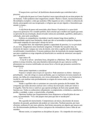 O magnetismo espiritual, de benfeitores desencarnados que controlam todo o
processo.
A aplicação do passe no Centro Espírita é mera especialização de um dom próprio do
ser humano. Todos podemos doar magnetismo curador. Muitos o fazem, inconscientemente.
Há múltiplos exemplos: a mãe que acalenta o filho inquieto ao seio; o médico à cabeceira do
doente, preocupado com sua recuperação; o religioso que ora por alguém; a benzedeira que
atende a criança...
* * *
A eficiência do passe está associada a dois fatores: O primeiro é a capacidade
dopassista.Qomojtsus foi o modelo perfeito, fácil concluir que o melhor será aquele que mais
se aproxime de sua orientação, desenvolvendo valores de serenidade, equilíbrio, dedicação e,
sobretudo, amor pelo semelhante.
Embora os companheiros vinculados à tarefa estejam longe desse padrão, a
Espiritualidade suprirá suas limitações, desde que não se acomodem às próprias fraquezas,
cultivando empenho de renovação e desejo de servir.
O segundo fator, tão importante quando a capacidade do passista, é a receptividade
do paciente. Imaginemos uma transfusão sanguínea. O doador faz sua parte mas, no
momento de injetar o sangue nas veias do doente, este retira a agulha nele introduzida,
inviabilizando a transferência. O mesmo podemos dizer da transfusão de energia magnética,
que para completar-se exige empenho do beneficiário no sentido de sintonizar com aquele
que o beneficia.
Aqui entra a fé.
- A tua fé te salvou - proclama Jesus, dirigindo-se a Bartimeu. Não se tratava de um
prêmio à crença irrestrita, mas uma dramática demonstração de que é preciso confiar
plenamente nos recursos mobilizados em nosso favor a fim de que possamos assimilá-los
integralmente.
* * *
Outro ponto importante a considerar:
O passe é sempre uma terapia de superfície. Pode amenizar os efeitos - doenças e
perturbações - mas não atinge as causas profundas, que se exprimem em nossa maneira de
pensar, nas falhas de comportamento, nos vícios alimentados. Por isso, se nos limitarmos a
recebê-lo, sem analisar mais profundamente as origens de nossos males, eles logo
recrudescerão.
Saúde e equilíbrio não se sustentam em concessões gratuitas da Divindade. São
conquistas que todos devemos realizar com o esforço da renovação, tendo por roteiro o
Evangelho. Nele há tônicos infalíveis que operam prodígios de bem-estar quando deles
fazemos uso. Todos os conhecemos sobejamente: a compreensão, a tolerância, a paciência, o
perdão, a caridade, o amor, a misericórdia, a bondade...
Oportuno lembrar que frequentemente Jesus dispensava os beneficiários de suas
curas, recomendando: “Vai e não peques mais para que não te suceda pior”.
* * *
Há a questão do merecimento. Compromissos cár-micos, decorrentes de nossos
desatinos do passado, geralmente não podem ser removidos. Nenhum passista, por mais
eficiente; nenhuma fé, por mais ardorosa, fará brotar uma perna em alguém que nasceu sem
ela. Há determinados problemas físicos e psíquicos tão irremediáveis como a falta de um
membro.
Mesmo assim, se cumprirmos as disciplinas do passe - fé e empenho de renovação -,
 