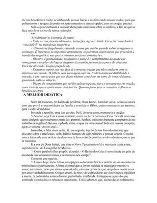 ele nos beneficiará muito, revitalizando nossas forças e minimizando nossos males, para que
enfrentemos o resgate do pretérito sem tormentos e sem atropelos, com o coração em paz.
Será algo semelhante a colocar abençoada almofada sobre os ombros, a fim de que se
faça mais leve a cruz de nossa redenção.
***
Ao submeter-se à terapia do passe:
- Evite atritos, desentendimentos, irritações, agressividade. Coração conturbado é
“veia difícil” na transfusão magnética.
- Alimente-se frugalmente, evitando o sono que advém quando sobrecarregamos o
estômago. É imperioso acompanhar atentamente as palestras doutrinárias que precedem a
transfusão magnética, nas quais colhemos preciosas orientações.
- Observe a pontualidade, porquanto o passe é o complemento da ajuda que
começamos a receber tão logo o dirigente da reunião pronuncia a prece de abertura.
Paciente atrasado, terapia prejudicada.
- Enquanto espera sua vez, fuja de conversas vazias que não condizem com os
objetivos da reunião. O folheto com mensagem espírita, tradicionalmente distribuído à
entrada, é um convite para que nos dispo-nhamos a meditar em tomo de tema edificante,
guardando valioso silêncio.
- Diante do companheiro que vai lhe aplicar o passe, eleve o pensamento em oração,
consciente de que a ajuda maior virá do Céu. Quando fluem preces contritas, refluem as
bênçãos de Deus.
A MELHOR DIDÁTICA
Num lar modesto, em bairro da periferia, Dona Isabel, humilde viúva, deixa a costura
com que provê as necessidades da família e convida os filhos, quatro meninas e um menino,
para o culto doméstico.
Iniciada a reunião, uma das garotas, Neli, de nove anos, pronuncia a oração:
“- Senhor, seja feita a vossa vontade, assim na Terra como nos Céus. Se está em vosso
santo desígnio que recebamos mais luz, permiti, Senhor, tenhamos bastante compreensão no
trabalho evangélico! Dai-nos o pão da alma, a água da vida eterna! Sede em nossos corações,
agora e sempre. Assim seja!...”
Joaninha, a filha mais velha, lê, em seguida, trecho de um livro doutrinário que
discorre sobre a irreflexão, velho hábito humano de agir primeiro e pensar depois. Conclui
com a leitura de uma notícia dando conta de lamentável episódio envolvendo uma jovem que
se suicidou.
É a vez de Dona Isabel, que abre o Novo Testamento e lê o versículo trinta e um,
capítulo treze, do Evangelho de Mateus:
“- Outra parábola lhes propôs, dizendo: - O Reino dos Céus é semelhante ao grão de
mostarda que o homem tomou e semeou no seu campo”.
Comenta em seguida:
“- Lemos hoje, meus filhos, uma página sobre a irreflexão e notícia de um suicídio em
tristíssimas circunstâncias. Afirma o jornal que a jovem suicida se matou por excessivo
amor; entretanto, pelo que vimos aprendendo, estamos certos de que ninguém comete erros
por amar verdadeiramente. Os que amam, de fato, são cultivadores da vida e nunca espalham
a morte. A pobrezinha estava doente, perturbada, irrefletida. Entregou-se à paixão que
confunde o raciocínio e rebaixa o sentimento. E nós sabemos que, da paixão ao sofrimento,
 