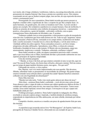 ou à morte, não é longa a distância. Lembremos, todavia, essa amiga desconhecida, com um
pensamento de simpatia fraternal. Que Jesus a proteja nos caminhos novos. Não estamos
examinando um ato, que ao Senhor compete julgar, mas um fato, de cuja expressão devemos
extrair o ensinamento justo”.
Prosseguindo em seus comentários, Dona Isabel recorda que poucas pessoas se
dispõem a meditar sobre o significado da vida e a respeito do que lhes compete fazer. As
ações humanas, em grande parte, são como se-meaduras mal f eitas. A jovem suicida é
apenas um exemplo. Há verdadeiros espinheiros no coração humano, fruto de irreflexões. E
lembra as sementes de mostarda como símbolos de pequenas iniciativas - o pensamento
positivo, a boa palavra, o gesto de bondade - cultivando a reflexão, com as quais
conseguiremos frutos abençoados de felicidade e paz. E acentua:
Tenhamos cuidado com as coisas pequeninas e selecionemos os grãos de mostarda do
reino dos céus. Lembremos que Jesus nada ensinou em vão. Toda vez que “pegarmos” desses
grãos, consoante a Palavra Divina, semeando-os no campo íntimo, receberemos do Senhor
todo o auxílio necessário. Conceder-nos-á a chuva das bênçãos, o sol do amor eterno, a
vitalidade sublime da esfera superior. Nossa semeadura crescerá e, em breve tempo,
atingiremos elevadas edificações. Aprendamos, meus filhos, a ciência de começar,
lembrando a bondade de Jesus a cada instante. O Mestre não nos desampara, segue-nos
amorosamente, inspira-nos o coração. Tenhamos, sobretudo, confiança e alegria!”
Dona Isabel estende-se, ainda, em alguns comentários preciosos sobre o assunto,
após o que troca idéias com os filhos, desfazendo dúvidas e procurando sedimentar em seus
espíritos princípios de legítima religiosidade.
Uma das meninas pergunta:
“- Mamãe, se Jesus é tão bom, por que estamos comendo só uma vez por dia, aqui em
casa? Na casa de Dona Fausta, eles fazem duas refeições, almoçam e jantam. Neli me contou
que no tempo do papai também fazíamos assim, mas agora... Por que será?”
Esboçando um sorriso, a viúva explica:
Ora, Marieta, você vive muito impressionada com essa questão. Não devemos,
filhinha, subordinar todos os pensamentos às necessidades do estômago. Há quanto tempo
estamos tomando nossa refeição diária e gozando boa saúde? Quanto benefício estaremos
colhendo com esta frugalidade de alimentação?”
Outra filha intervém:
“Mamãe tem toda razão. Tenho visto muita gente adoecer por abuso da mesa”.
Além disso - acentuou Dona Isabel, confortada -, vocês devem estar certos de que
Jesus abençoa o pão e a água de todas as criaturas que sabem agradeceras dádivas divinas. É
verdade que Isidoro partiu antes de nós, mas nunca nos faltou o necessário. Temos nossa
casinha, nossa união espiritual, nossos bons amigos. Convençam-se de que o papai está
trabalhando ainda por nós”.
O diálogo prossegue, produtivo. Dona Isabel responde às indagações dos filhos,
revelando-se uma pre-ceptora amiga e inspirada, e também dotada de carinhosa energia,
respondendo às impertinências do filho adolescente, um tanto rebelde, dominado por idéias
diferentes.
Cumprido o horário, encerra-se a reunião com prece de agradecimento feita por uma
das meninas.
* * *
A experiência aqui resumida está no livro “Os Mensageiros”, do Espírito André Luiz,
psicografia de Francisco Cândido Xavier, oferecendo-nos um exemplo do que é o
 