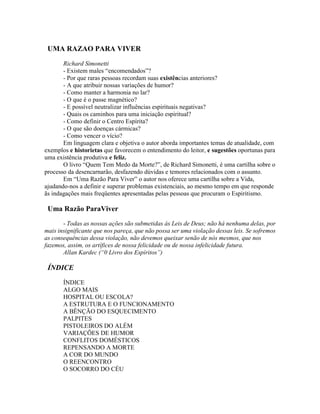 UMA RAZAO PARA VIVER
Richard Simonetti
- Existem males “encomendados”?
- Por que raras pessoas recordam suas existências anteriores?
- A que atribuir nossas variações de humor?
- Como manter a harmonia no lar?
- O que é o passe magnético?
- E possível neutralizar influências espirituais negativas?
- Quais os caminhos para uma iniciação espiritual?
- Como definir o Centro Espírita?
- O que são doenças cármicas?
- Como vencer o vício?
Em linguagem clara e objetiva o autor aborda importantes temas de atualidade, com
exemplos e historietas que favorecem o entendimento do leitor, e sugestões oportunas para
uma existência produtiva e feliz.
O livro “Quem Tem Medo da Morte?”, de Richard Simonetti, é uma cartilha sobre o
processo da desencarnarão, desfazendo dúvidas e temores relacionados com o assunto.
Em “Uma Razão Para Viver” o autor nos oferece uma cartilha sobre a Vida,
ajudando-nos a definir e superar problemas existenciais, ao mesmo tempo em que responde
ãs indagações mais freqüentes apresentadas pelas pessoas que procuram o Espiritismo.
Uma Razão ParaViver
- Todas as nossas ações são submetidas às Leis de Deus; não há nenhuma delas, por
mais insignificante que nos pareça, que não possa ser uma violação dessas leis. Se sofremos
as consequências dessa violação, não devemos queixar senão de nós mesmos, que nos
fazemos, assim, os artífices de nossa felicidade ou de nossa infelicidade futura.
Allan Kardec (“0 Livro dos Espíritos”)
ÍNDICE
ÍNDICE
ALGO MAIS
HOSPITAL OU ESCOLA?
A ESTRUTURA E O FUNCIONAMENTO
A BÊNÇÃO DO ESQUECIMENTO
PALPITES
PISTOLEIROS DO ALÉM
VARIAÇÕES DE HUMOR
CONFLITOS DOMÉSTICOS
REPENSANDO A MORTE
A COR DO MUNDO
O REENCONTRO
O SOCORRO DO CÉU
 