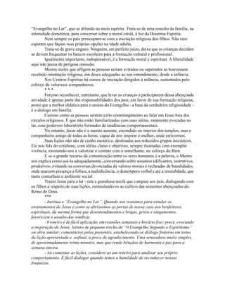 “Evangelho no Lar”, que se difunde no meio espírita. Trata-se de uma reunião da família, na
intimidade doméstica, para conversar sobre a moral cristã, à luz da Doutrina Espírita.
Nem sempre os pais preocupam-se com a iniciação religiosa dos filhos. Não raro
esperam que façam suas próprias opções na idade adulta.
Trata-se de grave engano. Ninguém, em perfeito juízo, deixa que as crianças decidam
se devem frequentar os bancos escolares para a formação cultural e profissional.
Igualmente importante, indispensável, é a formação moral e espiritual. A liberalidade
aqui não passa de perigosa omissão.
Muitos males que afligem as pessoas seriam evitados ou superados se houvessem
recebido orientação religiosa, em doses adequadas ao seu entendimento, desde a infância.
Nos Centros Espíritas há cursos de iniciação dirigidos à infância, sustentados pelo
esforço de valorosos companheiros.
* * *
Forçoso reconhecer, entretanto, que levar as crianças a participarem dessa abençoada
atividade é apenas parte das responsabilidades dos pais, em favor de sua formação religiosa,
posto que a melhor didática para o ensino do Evangelho - a base da verdadeira religiosidade -
é o diálogo em família.
Curioso como as pessoas sentem certo constrangimento ao falar em Jesus fora dos
círculos religiosos. É que não estão familiarizadas com suas idéias, raramente evocadas no
lar, esse poderoso laboratório formador de tendências comportamentais.
No entanto, Jesus não é o mestre ausente, escondido no interior dos templos, mas o
companheiro amigo de todas as horas, capaz de nos inspirar o melhor, onde estivermos.
Suas lições não são de cunho esotérico, destinadas aos reduzidos grupos iniciáticos.
Ele nos fala do cotidiano, com idéias claras e objetivas, sempre ilustradas com exemplar
vivência, ensinando-nos a valorizar o contato com o semelhante, no esforço do Bem.
E se o grande recurso de comunicação entre os seres humanos é a palavra, o Mestre
nos explica como usá-la adequadamente, conversando sobre assuntos edificantes, instrutivos,
produtivos, evitando as conversas divorciadas de valores morais e recheadas de banalidades,
onde marcam presença a fofoca, a maledicência, o destempero verbal e até a imoralidade, que
tanto conturbam o ambiente social.
Trazer Jesus para o lar - esta a grandiosa tarefa que compete aos pais, dialogando com
os filhos a respeito de suas lições, estimulando-os ao cultivo das sementes abençoadas do
Reino de Deus.
***
- Institua o “Evangelho no Lar”. Quando nos reunimos para estudar os
ensinamentos de Jesus é como se abríssemos as portas de nossa casa aos benfeitores
espirituais, da mesma forma que desentendimentos e brigas, gritos e xingamentos,
favorecem o assalto das sombras.
- 0 roteiro é de fácil aplicação, em reuniões semanais e horário fixo: prece, evocando
a inspiração de Jesus; leitura de pequeno trecho de “0 Evangelho Segundo o Espiritismo”
ou obra similar; comentários pelos presentes, estabelecendo-se diálogo fraterno em torno
da lição apresentada e, aofinal, a prece de agradecimento. Uma semeadura muito simples,
de aproximadamente trinta minutos, mas que rende bênçãos de harmonia e paz para a
semana inteira.
- Ao comentar as lições, considere-as um roteiro para analisar seu próprio
comportamento. E fácil dialogar quando temos a humildade de reconhecer nossas
fraquezas.
 