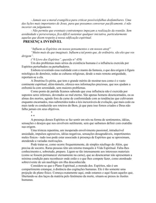 - Jamais use a moral evangélica para criticar possíveisfalhas dosfamiliares. Uma
das lições mais importantes de Jesus, para que possamos conversar pacificamente, é não
incorrer em julgamento.
- Não permita que eventuais contratempos impeçam a realização da reunião. Sem
assiduidade e perseverança, fica difícil sustentar qualquer iniciativa, particularmente
aquelas que dizem respeito à nossa edificação espiritual.
PRESENÇA INVISÍVEL
“Influem os Espíritos em nossos pensamentos e em nossos atosf”
“Muito mais do que imaginais. Influem a tal ponto que, de ordinário, são eles que vos
dirigem”.
(“0 Livro dos Espíritos”, questão n° 459)
Um dos problemas mais sérios da existência humana é a influência exercida por
Espíritos perturbados ou perturbadores.
Embora revestindo essa realidade com o manto da fantasia, o que deu origem à figura
mitológica do demônio, todas as culturas religiosas, desde a mais remota antiguidade,
reportam-se a ela.
A Doutrina Es pírita, que tem o grande mérito de mostrar-nos como é o vasto
continente espiritual, além-túmulo, oferece-nos informações preciosas, que nos ajudam a
enfrentá-la com serenidade, sem maiores problemas.
Como ponto de partida ficamos sabendo que essa influência não é exercida por
supostos seres infernais, devotados ao mal eterno. São apenas homens desencarnados, ou as
almas dos mortos, agindo fora da carne de conformidade com as tendências que cultivaram
enquanto encarnados, mas submetidos todos a leis inexoráveis de evolução, que mais cedo ou
mais tarde os conduzirão aos roteiros do Bem, já que para isso fomos criados e Deus não
falha jamais em seus objetivos.
*
* *
A presença desses Espíritos se faz sentir em nós na forma de sentimentos, idéias,
sensações e desejos que nos envolvem sutilmente, sem que saibamos definir com exatidão
sua origem.
Uma tristeza repentina, um inesperado envolvimento passional, intraduzível
ansiedade, impulsos agressivos, idéias negativas, sensações desagradáveis, impertinentes
males físicos - tudo isso pode estar associado à presença de Espíritos que se aproximam,
atendendo a variadas motivações.
Pode tratar-se, como ocorre frequentemente, de simples náufrago do Além, que
precisa de socorro. Raras pessoas têm um retorno tranquilo à Vida Espiritual. Falta-lhes
conhecimento e, sobretudo, preparo. Ligam-se tão intensamente aos interesses materiais
(como se fossem permanecer eternamente na carne), que ao desencarnar não apresentam a
mínima condição para reconhecer onde estão e o que lhes compete fazer, como atordoado
sobrevivente de um naufrágio em ilha desconhecida.
Considere-se que o Plano Espiritual, a morada dos. Espíritos, não é um
compartimento estanque, à distância das cogitações humanas. Ele é tão somente uma
projeção do plano físico. Começa exatamente aqui, onde estamos e aqui ficam aqueles que,
libertando-se dos laços da matéria pelo fenômeno da morte, situam-se presos às ilusões
humanas.
 