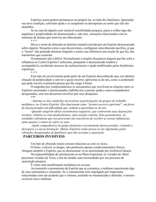 Espíritos assim podem permanecer no próprio lar, ao lado dos familiares. Ignorando
sua nova condição, solicitam ajuda e se exasperam ou desesperam ao sentir que não são
atendidos.
Se na casa há alguém com razoável sensibilidade psíquica, passa a colher algo das
angústias e perplexidades do desencarnado e, não raro, sensações relacionadas com os
sintomas da doença que motivou seu falecimento.
* * *
Dá-se o nome de obsessão ao domínio mental exercido por um Espírito desencarnado
sobre alguém. Situações como a que descrevemos, configuram uma obsessão pacífica, já que
o “morto” não pretende dominar ninguém e exerce sua influência sem noção do que faz, dos
transtornos que ocasiona.
O tratamento não é difícil. Normalmente a simples frequência daquele que lhe sofre a
influência ao Centro Espírita é suficiente, porquanto o desencarnado tenderá a
acompanhá-lo, recebendo recursos de esclarecimento e ajuda mobilizados pelos benfeitores
espirituais.
* * *
Esse tipo de envolvimento pode partir de um Espírito desconhecido que, em idêntica
situação de perplexidade e sem ter a quem recorrer, aproxima-se de nós, como o acidentado
que pede socorro à primeira pessoa que lhe surge à frente.
O empenho por compreendermos os mecanismos que envolvem as relações entre os
Espíritos encarnados e desencarnados, habilita-nos a prestar ajuda a esses companheiros
desajustados, sem nos deixarmos envolver por seus desajustes.
***
- Informe-se das condições necessárias à participação em grupos de trabalho
mediúnico, no Centro Espírita. Eles funcionam como “pronto-socorro espiritual”, em favor
de desencarnados em dificuldade que venham a aproximar-se de nós.
-Quando surgirem idéias esentimentos negativos, que contrariem suas disposições
normais, elimine-os com umaboaleitura, uma oração contrita, bons pensamentos. As
entidades sofredoras que nos procuram são suscetíveis de receber as nossas influências,
tanto quanto o somos de sofrer as suas.
-Ajude companheiros do grupo doméstico recentemente desencarnados, evitando o
desespero e a incon-formação. Muitos Espíritos estão presos no lar algemados pelas
vibrações desajustadas de familiares que não aceitam a separação.
PARCEIROS INVISÍVEIS
Um tipo de obsessão muito comum relaciona-se com os vícios.
O fumo, o álcool, as drogas, não produzem apenas condicionamentos físicos.
Atingem também o Espírito, que ao desencarnar vê-se atormentado por irrefreável desejo.
Na impossibilidade de satisfazerem-se no Plano Espiritual, os viciados do Além
procuram viciados da Terra, a fim de atender suas necessidades por um processo de
associação psíquica.
É como uma manifestação mediúnica às avessas.
Ao transmitir o pensamento do Espírito que se comunica, o médium experimenta algo
de seus sentimentos e sensações. Se o comunicante está empolgado por impressões
relacionadas com um acidente que o vitimou, sentindo-se traumatizado e dolorido, o mesmo
ocorrerá com o médium.
 