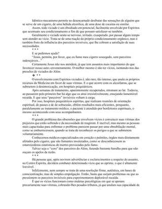 Idêntico mecanismo permite ao desencarnado desfrutar das sensações de alguém que
se serve de um cigarro, de uma bebida alcoólica, de uma dose de cocaína ou similar.
Assim, todo viciado é um obsidiado em potencial, facilmente envolvido por Espíritos
que acentuam seu condicionamento a fim de que possam satisfazer-se também.
Geralmente o viciado sente-se nervoso, irritado, exasperado, por passar algum tempo
sem atender ao vício. Trata-se de uma reação do próprio condicionamento orgânico, mas é
também fruto da influência dos parceiros invisíveis, que lhe cobram a satisfação de suas
necessidades.
* * *
E se pedirmos ajuda?
“Jesus, permita, por favor, que eu fume meu cigarro sossegado, sem parceiros
indesejáveis...”
Certamente Jesus não nos atenderá, já que tem assuntos mais importantes do que
favorecer nosso auto--envenenamento. O melhor mesmo é não ter vícios, isentando-nos das
pressões de viciados do Além.
❖ * *
O envolvimento com Espíritos viciados é, não raro, tão intenso, que anula os próprios
recursos da Medicina em favor de suas vítimas. E o que ocorre com os alcoólatras, que se
submetem à desintoxicação, em hospitais psiquiátricos.
Após semanas de tratamento, aparentemente recuperados, retomam ao lar. Todavia,
ao passarem pelo primeiro bar há algo que os atrai irresistivelmente, ensejando lamentável
recaída. E que seus “parceiros” invisíveis voltam à carga.
Por isso, hospitais psiquiátricos espíritas, que realizam reuniões de orientação
espiritual, de passes e de de-sobsessão, obtêm resultados mais eficientes, porquanto,
paralelamente ao tratamento médico, o paciente é atendido por benfeitores espirituais, o
mesmo acontecendo com seus acompanhantes.
* * *
O grande problema das obsessões que envolvem vícios é convencer suas vítimas dos
prejuízos que estão sofrendo e da necessidade de reagirem. E incrível, mas mesmo as pessoas
mais capacitadas para enfrentar o problema parecem passar por uma obnubilação mental,
como se emburrecessem, quando se trata de reconhecer os perigos a que se submetem
voluntariamente.
Conhecemos médicos especializados em coração e pulmões, órgãos mais diretamente
afetados pelo cigarro, que são fumantes inveterados, como se desconhecessem as
estarrecedoras estatísticas de mortes provocadas pelo fumo.
Talvez seja o “coro” dos parceiros do Além, fazendo bastante barulho para que não
ouçam os apelos da razão.
* * *
Há pessoas que, após ouvirem advertências e esclarecimentos a respeito do assunto,
no Centro Espírita, decidem combater determinado vício que as oprime, o que é altamente
louvável.
Infelizmente, nem sempre se trata de uma resolução firme, autêntica, em bases de
conscientização, mas de simples empolgação. Então, basta que surjam problemas ou que as
pressionem os parceiros invisíveis para experimentarem deplorável recaída.
É que os vícios funcionam como muletas psicológicas em que se apoiam
precariamente suas vítimas, cobrando-lhes pesados tributos, já que anulam sua capacidade de
 