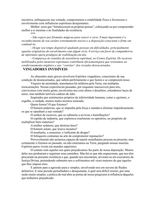 iniciativa, enfraquecem sua vontade, comprometem a estabilidade física e favorecem o
envolvimento com influências espirituais desajustantes.
Melhor .seria que “fortalecessem as próprias pernas”, esforçando-se por compreender
melhor a si mesmas e às finalidades da existência.
***
- Não espere por fórmulas mágicas para vencer o vício. 0 mais importante é o
reconhecimento de seu caráter extremamente nocivo e a disposição consciente e firme em
combatê-lo.
- Ocupe seu tempo disponível ajudando pessoas em dificuldades, principalmente
aquelas originárias do envolvimento com algum vício. 0 serviço em favor de companheiros
de infortúnio opera prodígios de reabilitação em nós.
- Compareça às reuniões de assistência espiritual, no Centro Espírita. Os recursos
mobilizados pelos mentores espirituais contribuem eficazmentepara que resistamos ao
condicionamento orgânico e aos “convites” dos viciados desencarnados.
VINGADORES INVISÍVEIS
As obsessões mais graves envolvem Espíritos vingadores, conscientes de sua
condição de desencarnados, que sabem perfeitamente o que fazem e se comprazem nisso.
Viajores da eternidade, transitamos há milênios pela Terra, em múltiplas
reencarnações. Nessas experiências passadas, por enquanto inacessíveis para nós,
convivemos com muita gente; envolvemo-nos com afetos e desafetos; estendemos laços de
amor, mas também terríveis cadeias de ódio.
Inspirados por sentimentos próprios da inferioridade humana, como o egoísmo, o
orgulho, a vaidade, muitos males teremos semeado.
Quem fomos? O que fizemos?
O homem poderoso, que se impunha pela força e mandava eliminar impiedosamente
os que se opunham a sua vontade?
O senhor de escravos, que os submetia a sevícias e humilhações?
O capitão de indústria, que explorava cruelmente os operários, no propósito de
multiplicar bens materiais?
A mulher sedutora, que destruía lares?
O homem astuto, que lesava incautos?
O assaltante, o assassino, o traficante de drogas?
O fofoqueiro contumaz na arte de comprometer reputações?
Provavelmente não seríamos capazes de repetir semelhantes proezas no presente, mas
certamente o fizemos no passado, ou não estaríamos na Terra, purgando nossas mazelas.
Espíritos puros vivem em mundos superiores.
O contato com aqueles aos quais prejudicamos faz parte de nossa depuração. Muitos
deles nos perdoaram e seguiram seus caminhos. Mas há os que não esqueceram, que nos têm
procurado na presente existência e que, quando nos encontram, arvoram-se em executores da
Justiça Divina, pretendendo submeter-nos a sofrimentos mil vezes maiores do que aqueles
que lhes impuse-mos.
E partem para a agressão pura e simples, envolvendo-nos em nuvens de fluidos
deletérios. E uma pressão perturbadora e desajustante, à qual será difícil resistir, por uma
razão muito simples: a prática do mal abre as portas de nosso psiquismo à influência daqueles
que tenhamos prejudicado.
 