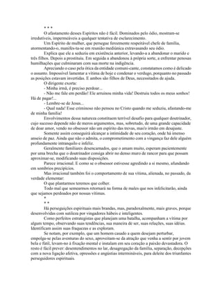* * *
O afastamento desses Espíritos não é fácil. Dominados pelo ódio, mostram-se
irredutíveis, impermeáveis a qualquer tentativa de esclarecimento.
Um Espírito de mulher, que persegue ferozmente respeitável chefe de família,
atormentando-o, manifes-ta-se em reunião mediúnica extravasando seu ódio.
Explica que ele a seduziu em existência anterior, levando-a a abandonar o marido e
três filhos. Depois a prostituiu. Em seguida a abandonou à própria sorte, a enfrentar penosas
humilhações que culminaram com sua morte na indigência.
Apreciando o caso pela ótica da entidade comuni-cante, constatamos como é delicado
o assunto. Impossível lamentar a vítima de hoje e condenar o verdugo, porquanto no passado
as posições estavam invertidas. E ambos são filhos de Deus, necessitados de ajuda.
O dirigente exorta:
- Minha irmã, é preciso perdoar...
- Não me fale em perdão! Ele arruinou minha vida! Destruiu todos os meus sonhos!
Há de pagar!...
- Lembre-se de Jesus...
- Qual nada! Esse criminoso não pensou no Cristo quando me seduziu, afastando-me
de minha família!
Envolvimentos dessa natureza constituem terrível desafio para qualquer doutrinador,
cujo sucesso depende não de meros argumentos, mas, sobretudo, de uma grande capacidade
de doar amor, vendo no obsessor não um espírito das trevas, mas'o irmão em desajuste.
Somente assim conseguirá alcançar a intimidade de seu coração, onde há imenso
anseio de paz. Ainda que não o admita, o comprometimento com a vingança faz dele alguém
profundamente intranquilo e infeliz.
Geralmente familiares desencarnados, que o amam muito, esperam pacientemente
por uma brecha que o doutrinador consiga abrir no denso muro de rancor para que possam
aproximar-se, modificando suas disposições.
Parece irracional. E como se o obsessor estivesse agredindo a si mesmo, afundando
em sombrios precipícios.
Mas irracional também foi o comportamento de sua vítima, alienada, no passado, da
verdade elementar:
O que plantarmos teremos que colher.
Todo mal que semearmos retornará na forma de males que nos infelicitarão, ainda
que sejamos perdoados por nossas vítimas.
*
* *
Há perseguições espirituais mais brandas, mas, paradoxalmente, mais graves, porque
desenvolvidas com sutileza por vingadores hábeis e inteligentes.
Como perfeitos estrategistas que planejam uma batalha, acompanham a vítima por
algum tempo, observando suas tendências, sua maneira de ser, suas relações, suas idéias.
Identificam assim suas fraquezas e as exploram.
Se notam, por exemplo, que um homem casado a quem desejam perturbar,
empolga-se pelas aventuras do sexo, aproveitam-se da atração que venha a sentir por jovem
bela e fútil, levam-no à fixação mental e instalam em seu coração a paixão devastadora. O
resto é fácil prever: desentendimentos no lar, desagregação da família, separação, decepções
com a nova ligação afetiva, opressões e angústias intermináveis, para deleite dos triunfantes
perseguidores espirituais.
 