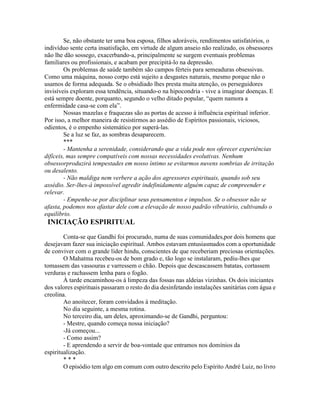 Se, não obstante ter uma boa esposa, filhos adoráveis, rendimentos satisfatórios, o
indivíduo sente certa insatisfação, em virtude de algum anseio não realizado, os obsessores
não lhe dão sossego, exacerbando-a, principalmente se surgem eventuais problemas
familiares ou profissionais, e acabam por precipitá-lo na depressão.
Os problemas de saúde também são campos férteis para semeaduras obsessivas.
Como uma máquina, nosso corpo está sujeito a desgastes naturais, mesmo porque não o
usamos de forma adequada. Se o obsidiado lhes presta muita atenção, os perseguidores
invisíveis exploram essa tendência, situando-o na hipocondria - vive a imaginar doenças. E
está sempre doente, porquanto, segundo o velho ditado popular, “quem namora a
enfermidade casa-se com ela”.
Nossas mazelas e fraquezas são as portas de acesso à influência espiritual inferior.
Por isso, a melhor maneira de resistirmos ao assédio de Espíritos passionais, viciosos,
odientos, é o empenho sistemático por superá-las.
Se a luz se faz, as sombras desaparecem.
***
- Mantenha a serenidade, considerando que a vida pode nos oferecer experiências
difíceis, mas sempre compatíveis com nossas necessidades evolutivas. Nenhum
obsessorproduzirá tempestades em nosso íntimo se evitarmos nuvens sombrias de irritação
ou desalento.
- Não maldiga nem verbere a ação dos agressores espirituais, quando sob seu
assédio. Ser-lhes-á impossível agredir indefinidamente alguém capaz de compreender e
relevar.
- Empenhe-se por disciplinar seus pensamentos e impulsos. Se o obsessor não se
afasta, podemos nos afastar dele com a elevação de nosso padrão vibratório, cultivando o
equilíbrio.
INICIAÇÃO ESPIRITUAL
Conta-se que Gandhi foi procurado, numa de suas comunidades,por dois homens que
desejavam fazer sua iniciação espiritual. Ambos estavam entusiasmados com a oportunidade
de conviver com o grande líder hindu, conscientes de que receberiam preciosas orientações.
O Mahatma recebeu-os de bom grado e, tão logo se instalaram, pediu-lhes que
tomassem das vassouras e varressem o chão. Depois que descascassem batatas, cortassem
verduras e rachassem lenha para o fogão.
À tarde encaminhou-os à limpeza das fossas nas aldeias vizinhas. Os dois iniciantes
dos valores espirituais passaram o resto do dia desinfetando instalações sanitárias com água e
creolina.
Ao anoitecer, foram convidados à meditação.
No dia seguinte, a mesma rotina.
No terceiro dia, um deles, aproximando-se de Gandhi, perguntou:
- Mestre, quando começa nossa iniciação?
-Já começou...
- Como assim?
- E aprendendo a servir de boa-vontade que entramos nos domínios da
espiritualização.
* * *
O episódio tem algo em comum com outro descrito pelo Espírito André Luiz, no livro
 