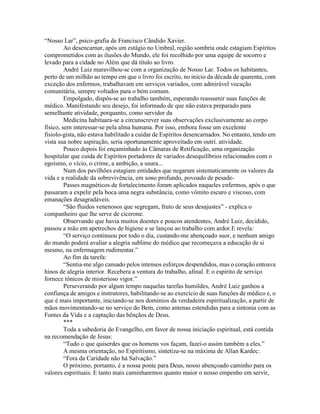 “Nosso Lar”, psico-grafia de Francisco Cândido Xavier.
Ao desencarnar, após um estágio no Umbral, região sombria onde estagiam Espíritos
comprometidos com as ilusões do Mundo, ele foi recolhido por uma equipe de socorro e
levado para a cidade no Além que dá título ao livro.
André Luiz maravilhou-se com a organização de Nosso Lar. Todos os habitantes,
perto de um milhão ao tempo em que o livro foi escrito, no início da década de quarenta, com
exceção dos enfermos, trabalhavam em serviços variados, com admirável vocação
comunitária, sempre voltados para o bem comum.
Empolgado, dispôs-se ao trabalho também, esperando reassumir suas funções de
médico. Manifestando seu desejo, foi informado de que não estava preparado para
semelhante atividade, porquanto, como servidor da
Medicina habituara-se a circunscrever suas observações exclusivamente ao corpo
físico, sem interessar-se pela alma humana. Por isso, embora fosse um excelente
fisiolo-gista, não estava habilitado a cuidar de Espíritos desencarnados. No entanto, tendo em
vista sua nobre aspiração, seria oportunamente aproveitado em outrí. atividade.
Pouco depois foi ençaminhado às Câmaras de Retificação, uma organização
hospitalar que cuida de Espíritos portadores de variados desequilíbrios relacionados com o
egoísmo, o vício, o crime, a ambição, a usura...
Num dos pavilhões estagiam entidades que negaram sistematicamente os valores da
vida e a realidade da sobrevivência, em sono profundo, povoado de pesade-
Passes magnéticos de fortalecimento foram aplicados naqueles enfermos, após o que
passaram a expelir pela boca uma negra substância, como vômito escuro e viscoso, com
emanações desagradáveis.
“São fluidos venenosos que segregam, fruto de seus desajustes” - explica o
companheiro que lhe serve de cicerone.
Observando que havia muitos doentes e poucos atendentes, André Luiz, decidido,
passou a mão em apetrechos de higiene e se lançou ao trabalho com ardor.E revela:
“O serviço continuou por todo o dia, custando-me abençoado suor, e nenhum amigo
do mundo poderá avaliar a alegria sublime do médico que recomeçava a educação de si
mesmo, na enfermagem rudimentar.”
Ao fim da tarefa:
“Sentia-me algo cansado pelos intensos esforços despendidos, mas o coração entoava
hinos de alegria interior. Recebera a ventura do trabalho, afinal. E o espirito de serviço
fornece tônicos de misterioso vigor.”
Perseverando por algum tempo naquelas tarefas humildes, André Luiz ganhou a
confiança de amigos e instrutores, habilitando-se ao exercício de suas funções de médico e, o
que é mais importante, iniciando-se nos domínios da verdadeira espiritualização, a partir de
mãos movimentando-se no serviço do Bem, como antenas estendidas para a sintonia com as
Fontes da Vida e a captação das bênçãos de Deus.
***
Toda a sabedoria do Evangelho, em favor de nossa iniciação espiritual, está contida
na recomendação de Jesus:
“Tudo o que quiserdes que os homens vos façam, fazei-o assim também a eles.”
A mesma orientação, no Espiritismo, sintetiza-se na máxima de Allan Kardec:
“Fora da Caridade não há Salvação.”
O próximo, portanto, é a nossa ponte para Deus, nosso abençoado caminho para os
valores espirituais. E tanto mais caminharemos quanto maior o nosso empenho em servir,
 