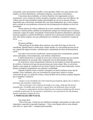 começando, como recomendava Gandhi e como aprendeu André Luiz, pelas tarefas mais
simples, em obras filantrópicas, instituições religiosas, associações comunitárias...
Conscientes dessa realidade, os Centros Espíritas vêm organizando serviços
assistenciais, com a criação de creches, berçários, hospitais, escolas, lares da infância e da
velhice,casas de sopa,estendendo amplas oportunidades de serviço às pessoas aflitas e
angustiadas que os procuram, ensinando-lhes, por lição fundamental, que a chave mágica
para a solução de seus problemas existenciais está na disposição de trabalhar em favor do
semelhante.
Nesses núcleos de esforço edificante há as mais variadas atividades: visitação a
enfermos e famílias pobres; plantões de atendimento; preparo de refeições para as crianças;
confecção e reparo de roupas; arrecadação e fornecimento de gêneros alimentícios; aplicação
do passe magnético; controle da biblioteca; venda de livros; promoções beneficentes e muito
mais. São tarefas singelas, mas que sedimentam nos voluntários a inestimável vocação de
servir.
* * *
Há quem justifique:
“Não participo de atividades dessa natureza, mas tenho feito algo em favor do
semelhante. Quando batem à minha porta, sempre atendo; se o necessitado procura-me na
rua, estendo-lhe alguns trocados; contribuo para a manutenção de obras de benemerência
social.”
Isso tudo é louvável mas insuficiente, mesmo porque feito eventualmente, quando
somos solicitados e temos disposição, sem nenhum compromisso.
É difícil desenvolver a vocação de servir sem o precioso estímulo que nos sustenta
quando participamos de um grupo afim, integrando-nos em determinada atividade.
Se resolvemos visitar semanalmente enfermos de um hospital, levando-lhes palavras
de conforto, é bem provável que não perseveremos por muito tempo. Mas, se estivermos
ligados a uma equipe de visitadores de um Centro Espírita, haverá maior disposição, mesmo
porque os próprios companheiros nos cobrarão a assiduidade.
Somente Espíritos muito evoluídos conseguem ser heróis anônimos nesse tipo de
trabalho. Estes, entretanto, salvo em circunstâncias excepcionais, jamais se isolam,
conscientes de que, se a união faz a força, a força do Bem está no esforço conjunto daqueles
que se propõem a realizá-lo.
***
- Integre-se nas atividades do Centro Espírita que freqüenta. Quem não se dispõe a
participar não entendeu o Espiritismo.
- Não se preocupe com a natureza da tarefa a seu cargo, ainda que lhe pareça
insignificante. 0 trabalho mais meritório é aquele feito com dedicação eboa-von-tade.
- Encare os compromissos da Seara Espírita com a mesma seriedade que lhe merece
o trabalho profissional. Se este garante a subsistência, nas experiências da vida humana,
aqueles sustentam a alegria de viver.
A NOSTALGIA DO NATAL
Um amigo dizia:
- Não sei por que, o Natal traz-me indefinível nostalgia, relacionada com algo muito
importante, esquecido no passado longínquo... Talvez uma ligação afetiva, uma situação
mais feliz ou - quem sabe? - a própria pureza perdida...
 