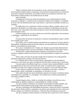Embora estejamos diante de um paradoxo, já que a gloriosa mensagem natalina
deveria inspirar sempre alegrias e esperanças, muitas pessoas experimentam esse sentimento,
associado a situações do pretérito, na existência atual ou em existências anteriores, mas,
basicamente, diriamos tratar-se da melancolia por um ideal
nunca realizado.
O magnetismo divino que emana da manjedoura, nas comemorações do celeste
nascimento, estabelece o confronto entre as propostas sublimes do Evangelho e a realidade
de nossa vida. Do distanciamento entre o que somos e o que Jesus recomenda, sustenta-se a
nostalgia.
O simples fato de se comemorar o Natal com festas ruidosas, regadas a álcool, com
desperdício de dinheiro e de saúde, pelos excessos cometidos, em detrimento dos que não
têm o que comer, demonstra como estamos longe dos valores de fraternidade preconizados
pela mensagem cristã.
Curiosa situação essa, em que se festeja um aniversário esquecendo o aniversariante
e, sobretudo, o significado de seu natalício.
* * *
Em quase dois mil anos de Cristianismo, os homens não aprenderam sequer a definir
com exatidão quem é Jesus.
Para muitos, ele é o cordeiro de Deus que derramou seu sangue na cruz para redimir a
Humanidade, lembrando antigas cerimônias judaicas, em que bodes eram sacrificados para
depurar a comunidade de seus pecados...
Há os que o confundem com o Criador, não obstante suas reiteradas afirmações de
que era um mensageiro divino, um servo do Senhor, um filho de Deus, como todos o somos...
Profitentes de variadas denominações religiosas reverenciam-no em cultos
exteriores, julgando cumprir seus deveres com a mera participação em repetitivas cerimônias
e rezas...
Outros estão convictos de que pelo simples fato de aderirem à fé cristã garantem
passaporte seguro para o paraíso, sem maiores esforços...
E se lembram dele os fiéis nas horas difíceis, esperando por suas providências
salvadoras, e até mesmo que opere o prodígio de fazê-los felizes, mesmo sem o merecerem.
E preciso superar semelhantes equívocos e assumir nossas responsabilidades, a partir
da compreensão de que Jesus é um irmão mais velho, um Espírito puro e perfeito que
mergulhou na carne com o objetivo precí-puo de nos ensinar a viver como filhos de Deus.
Como o fazem os professores eficientes, exemplificou suas lições, vivendo-as
integralmente, desde a humildade, na manjedoura, ao sacrifício, na cruz.
Entre ambas há todo um roteiro de bênçãos capaz de nos orientar a existência inteira,
sustentando-nos o equilíbrio e a serenidade e convocando-nos ao esforço permanente de
renovação e trabalho no Bem.
* * *
Usando imagens claras e objetivas, retiradas do cotidiano, Jesus fala-nos com a
simplicidade da sabedoria autêntica e a profundidade da verdade revelada.
Aos que condenam, demonstra, na inesquecível passagem da mulher adúltera, que
ninguém pode atirara primeira pedra, porque todos temos mazelas e imperfeições...
Aos que se perturbam com dificuldades do presente e temores do futuro, recomenda
que procurem o Reino de Deus, cumprindo a sua justiça com empenho por levar a sério seus
deveres, agindo com retidão de consciência e “tudo mais lhes será dado por acréscimo”...
Aos que se apegam aos bens materiais, recorda que não se pode servir a dois senhores
 