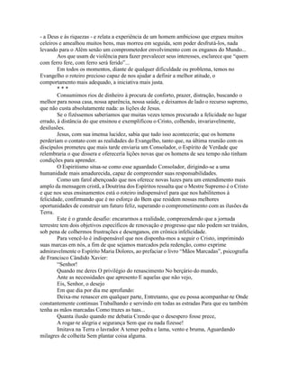 - a Deus e às riquezas - e relata a experiência de um homem ambicioso que ergueu muitos
celeiros e amealhou muitos bens, mas morreu em seguida, sem poder desfrutá-los, nada
levando para o Além senão um comprometedor envolvimento com os enganos do Mundo...
Aos que usam de violência para fazer prevalecer seus interesses, esclarece que “quem
com ferro fere, com ferro será ferido”...
Em todos os momentos, diante de qualquer dificuldade ou problema, temos no
Evangelho o roteiro precioso capaz de nos ajudar a definir a melhor atitude, o
comportamento mais adequado, a iniciativa mais justa.
* * *
Consumimos rios de dinheiro à procura de conforto, prazer, distração, buscando o
melhor para nossa casa, nossa aparência, nossa saúde, e deixamos de lado o recurso supremo,
que não custa absolutamente nada: as lições de Jesus.
Se o fizéssemos saberiamos que muitas vezes temos procurado a felicidade no lugar
errado, à distância do que ensinou e exemplificou o Cristo, colhendo, invariavelmente,
desilusões.
Jesus, com sua imensa lucidez, sabia que tudo isso aconteceria; que os homens
perderíam o contato com as realidades do Evangelho, tanto que, na última reunião com os
discípulos prometeu que mais tarde enviaria um Consolador, o Espírito de Verdade que
relembraria o que dissera e oferecería lições novas que os homens de seu tempo não tinham
condições para aprender.
O Espiritismo situa-se como esse aguardado Consolador, dirigindo-se a uma
humanidade mais amadurecida, capaz de compreender suas responsabilidades.
Como um farol abençoado que nos oferece novas luzes para um entendimento mais
amplo da mensagem cristã, a Doutrina dos Espíritos ressalta que o Mestre Supremo é o Cristo
e que nos seus ensinamentos está o roteiro indispensável para que nos habilitemos à
felicidade, confirmando que é no esforço do Bem que residem nossas melhores
oportunidades de construir um futuro feliz, superando o comprometimento com as ilusões da
Terra.
Este é o grande desafio: encararmos a realidade, compreendendo que a jornada
terrestre tem dois objetivos específicos de renovação e progresso que não podem ser traídos,
sob pena de colhermos frustrações e desenganos, em crônica infelicidade.
Para vencê-lo é indispensável que nos disponha-mos a seguir o Cristo, imprimindo
suas marcas em nós, a fim de que sejamos marcados pela redenção, como exprime
admiravelmente o Espírito Maria Dolores, ao prefaciar o livro “Mãos Marcadas”, psicografia
de Francisco Cândido Xavier:
“Senhor!
Quando me deres O privilégio do renascimento No berçário do mundo,
Ante as necessidades que apresento E aquelas que não vejo,
Eis, Senhor, o desejo
Em que dia por dia me aprofundo:
Deixa-me renascer em qualquer parte, Entretanto, que eu possa acompanhar-te Onde
constantemente continuas Trabalhando e servindo em todas as estradas Para que eu também
tenha as mãos marcadas Como trazes as tuas...
Quanta ilusão quando me debatia Crendo que o desespero fosse prece,
A rogar-te alegria e segurança Sem que eu nada fizesse!
Imitava na Terra o lavrador A temer pedra e lama, vento e bruma, Aguardando
milagres de colheita Sem plantar coisa alguma.
 
