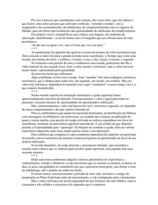 Por isso é preciso que caminhemos com cautela, não como tolos, que não sabem o
que fazem, mas como pessoas que cultivam a reflexão, “remindo o tempo”, isto é,
resgatando-o do acomodamento, da indiferença, do comprometimento com os enganos do
Mundo, para um pleno aproveitamento das oportunidades de edificação da jornada humana.
Ele próprio viveu e exemplificou esse esforço sem tréguas, em empenho de
renovação, identificando - se de tal forma com o Evangelho que nos últimos anos de vida
proclamava:
“Já não sou eu quem vive, mas o Cristo que vive em mim.”
* * *
As ponderações do apóstolo dos gentios evocam um tesouro de valor inestimável que
Deus concede a todos nós para a grande jornada rumo à perfeição: o Tempo, que como uma
moeda, tem muitas divisões: o milênio, o século, o ano, o dia, a hora, o minuto, o segundo.
Se tomarmos uma porção de ouro e cunharmos uma moeda, poderemos dar-lhe o
valor nominal de um cruzado novo. Este o valor inscrito, extrínseco, mas o valor real será
muito maior, representado pela quantidade
do precioso metal que utilizamos.
Algo semelhante ocorre com o tempo. Suas “moedas” têm uma cunhagem extrínseca,
nominativa, que é idêntica para todos nós: um segundo, um século, um milênio. Mas seu
valor real, intrínseco, dependerá do material com o qual “cunhamos” o nosso tempo, isto é, o
que estamos fazendo dele.
* * *
Numa reunião espírita de orientação doutrinária e ajuda espiritual temos
aproximadamente uma hora de duração. Extrinsecamente o valor é igual para todos os
presentes: sessenta minutos de oportunidades de aprendizado e edificação.
Mas, intrinsecamente,o valor real desses três mil e seiscentos segundos vai depender
de nosso comportamento e do que estamos fazendo ali.
Para os colaboradores que atuam na exposição doutrinária, na distribuição de folhetos
com mensagens, na biblioteca, nas entrevistas, no cuidado das crianças, na aplicação do
passe e outras tarefas, essa parcela de tempo utilizada no esforço espontâneo em favor do
semelhante, resultará em patrimônio espiritual amoeda-do. E um crédito de que disporão
perante a Espiritualidade para “aquisição” de bênçãos de conforto e ajuda, além da valiosa
experiência adquirida, tanto mais ampla quanto maior a sua dedicação.
Para o público que comparece o aproveitamento dependerá do empenho em participar
da reunião com investimentos de atenção e interesse legítimo de aprendizado em favor de sua
própria edificação.
O ouvinte desatento, de corpo presente e pensamento distante, que considera a
reunião mera rotina a que se submete para receber ajuda espiritual, está jogando fora seus
sessenta minutos.
* * *
Onde estivermos poderemos adquirir valiosos patrimônios de experiência e
conhecimento, virtude e sabedoria, se não deixarmos que se escoem os minutos, as horas, os
dias, os anos, mergulhados no sonambulis-mo que caracteriza tanta gente, que dorme o sono
da indiferença, sob o embalo do sonho da ilusão.
O século marca, extrinsecamente.o período de uma vida, incluídos o estágio de
preparação no Plano Espiritual, antes da reencarnação, e o de readaptação após o desencarne.
Mas o valor intrínseco do século dependerá do que fizermos dos três bilhões, cento e
cinquenta e três milhões e seiscentos mil segundos que o compõem.
 