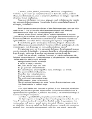 A bondade, o amor, a ternura, a mansuétude, a humildade, a compreensão, a
paciência, a fé, são valores que “compramos” à custa de dedicação, renúncia, sacrifício,
esforço, mas são inalienáveis, jamais os perderemos, habilitando-nos à alegria e à paz onde
estivermos, vivendo em plenitude.
Todavia, se não fizermos bom uso do tempo, um século poderá representar para nós
mera semeadura de inconsequênciae vício,rebeldiae desatino, com colheita obrigatória de
sofrimentos e perturbações.
* * *
Imperioso, portanto, que aproveitemos as horas. Podemos começar com o que há de
errado em nós. O vício, por exemplo, não representa apenas perda, mas, sobretudo,
comprometimento do tempo, com repercussões negativas para o futuro.
Quantos minutos perde o fumante, por ano, no ritual das baforadas de nicotina?
Quantas horas precisa trabalhar para alimentar o vício e pagar o tratamento de moléstias que
decorrem dele? Quantos dias abreviará de sua existência por comprometer a estabilidade
orgânica? Quantos anos sofrerá depois, com os desajustes espirituais correspondentes?
E o maledicente, quantos minutos perde diariamente, divagando sobre aspectos
menos edificantes do comportamento alheio? E quantas existências gastará depois, às voltas
com males que, a custa de enxergar nos outros, sedimentará em si mesmo?
O propósito de vencer um vício, a contenção da língua, a disciplina da palavra e das
emoções, os ensaios de humildade, o treinamento da paciência, a disposição de aprender, o
desejo de servir e muito mais, devem fazer parte de nosso empenho de cada dia.
Afinal, Deus nos oferece a bênção do Tempo para as experiências humanas, mas
fatalmente receberemos um dia a conta pelos gastos, na aferição de nossa vida, como explica
Laurindo Rabelo no notável soneto “O Tempo”.
Deus pede estrita conta do meu tempo,
E forçoso do tempo já dar conta;
Mas, como dar sem tempo tanta conta,
Eu que gastei sem conta tanto tempo!
Para ter minha conta feita a tempo Dado me foi bem tempo e não fiz nada.
Não quis sobrando tempo fazer conta,
Quero hoje fazer conta e falta tempo.
Ó vós que tendes tempo sem ter conta,
Não gasteis esse tempo em passa-tempo:
Cuidai enquanto é tempo em fazer conta.
Mas,ah! se os que contam com seu tempo Fizessem desse tempo alguma conta,
Não choravam como eu o não ter tempo.
***
- Não espere a morte para solucionar as questões da vida, nem alegue enfermidade
ou velhice para desistir de aprender, porque estamos excessivamente distantes do céu. A
sepultura não é uma cigana cheia de promessas miraculosas, e sim uma porta mais larga de
acesso à nossa própria consciência.
André Luiz (“Agenda Cristã”, psicografia de Francisco Cândido Xavier)
- Na Esfera superior és visto pelo que fazes. 0 auxílio que prestas ao bem dos outros
é nota de crédito em tua ficha. E como a Divina Bondade te deixa livre para fazer o bem
como o queiras, onde queiras e quando queiras, depende de ti limitar o repouso, olvidar o
que seja inútil e evitar o que prejudica, a fim de atenderes, em regime de ação constante, ao
serviço do bem, e seres assim mais amplamente conhecido e naturalmente credenciado
 
