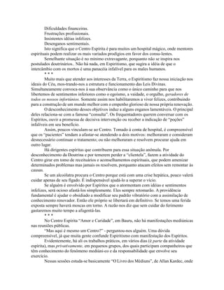 Dificuldades financeiras.
Frustrações profissionais.
Insistentes idéias infelizes.
Desenganos sentimentais.
Isto significa que o Centro Espírita é para muitos um hospital mágico, onde mentores
espirituais podem realizar os mais variados prodígios em favor dos consu-lentes.
Semelhante situação é no mínimo extravagante, porquanto não se inspira nos
postulados doutrinários.. Não há nada, em Espiritismo, que sugira a idéia de que o
intercâmbio com os mortos é uma panacéia infalível para os males humanos.
* * *
Muito mais que atender aos interesses da Terra, o Espiritismo faz nossa iniciação nos
ideais do Céu, mos-trando-nos a estrutura e funcionamento das Leis Divinas.
Simultaneamente convoca-nos à sua observância como o único caminho para que nos
libertemos de sentimentos inferiores como o egoísmo, a vaidade, o orgulho, geradores de
todos os nossos infortúnios. Somente assim nos habilitaremos a viver felizes, contribuindo
para a construção de um mundo melhor com o empenho glorioso de nossa própria renovação.
O desconhecimento desses objetivos induz a alguns enganos lamentáveis. O principal
deles relaciona-se com a famosa “consulta”. Os frequentadores querem conversar com os
Espíritos, ouvir a promessa de decisiva intervenção ou receber a indicação de “poções”
infalíveis em seu benefício.
Assim, poucos vinculam-se ao Centro. Tomado à conta de hospital, é compreensível
que os “pacientes” tendam a afastar-se atendendo a dois motivos: melhoraram e consideram
desnecessário continuar o tratamento; ou não melhoraram e resolvem procurar ajuda em
outro lugar.
Há dirigentes espíritas que contribuem para essa situação anômala. Por
desconhecimento da Doutrina e por temerem perder a “clientela”, fazem a atividade do
Centro girar em tomo de receituários e aconselhamentos espirituais, que podem amenizar
determinados problemas mas jamais os resolvem, porquanto atacam efeitos sem remontar às
causas.
Se um alcoólatra procura o Centro porque está com uma crise hepática, pouco valerá
cuidar apenas de seu fígado. É indispensável ajudá-lo a superar o vício.
Se alguém é envolvido por Espíritos que o atormentam com idéias e sentimentos
infelizes, será ocioso afastá-los simplesmente. Eles sempre retomarão. A providência
fundamental é ajudar o obsidiado a modificar seu padrão vibratório com a assimilação de
conhecimento renovador. Então ele próprio se libertará em definitivo. Se temos uma ferida
exposta sempre haverá moscas em torno. A razão nos diz que sem cuidar do ferimento
gastaremos muito tempo a afugentá-las.
* * *
No Centro Espírita “Amor e Caridade”, em Bauru, não há manifestações mediúnicas
nas reuniões públicas.
“Mas aqui é mesmo um Centro?” - perguntou-nos alguém. Uma dúvida
compreensível, já que muita gente confunde Espiritismo com manifestação dos Espíritos.
Evidentemente, há ali os trabalhos práticos, em vários dias (é parte da atividade
espírita), mas privativamente, em pequenos grupos, dos quais participam companheiros que
têm conhecimento do fenômeno mediúni-co e da responsabilidade que envolve seu
exercício.
Nessas sessões estuda-se basicamente “O Livro dos Médiuns”, de Allan Kardec, onde
 