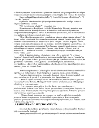 se destaca que somos todos médiuns e que muitos de nossos desajustes guardam sua origem
no desconhecimento dos mecanismos que regem nossas relações com o mundo dos Espíritos.
Nas reuniões públicas são comentados “O Evangelho Segundo o Espiritismo” e “O
Livro dos Espíritos”.
O primeiro aborda um tema que pode parecer surpreendente ao leigo: o aspecto
religioso da Doutrina Espírita.
“Ué! Espiritismo é religião?” - perguntam-nos.
Resposta positiva. Espiritismo é religião! Uma religião diferente, sem ritos, sem
rezas, sem cerimônias. Seu objetivo não é de formalizar uma atitude religiosa com o
comparecimento ao templo ou a adoção de determinada postura física, mas de renovar nossas
concepções a respeito da comunhão com Deus.
“Deus é Espírito, e em espírito e verdade é que o devem adorar os que o adoram” - diz
Jesus à mulher samari-tana, demonstrando que devemos procurar Deus no único lugar onde
realmente o encontraremos - na intimidade de nosso coração. Com esse propósito Kardec
comenta os ensinamentos de Jesus em sua essência - a moral evangélica - demonstrando ser
indispensável que nos renovemos para o Bem. Sem esse empenho jamais teremos a pureza
necessária para o encontro glorioso com o Criador, como destaca o Mestre, na sexta
promessa de “O Sermão da Montanha”: “Bem-aventurados os que têm limpo o coração,
porque verão a Deus”.
A fim de que nos sintamos estimulados a esse esforço temos em “O Livro dos
Espíritos”, síntese filosófica da Doutrina, a resposta racional e lógica para os “porquês” da
Vida. Por que estamos na Terra, por que sofremos, por que experimentamos frustrações, por
que há tanta violência no Mundo, por que a enfermidade grassa, e muito mais,
convidando-nos a desenvolver a capacidade de reflexão, no empenho de conhecermos a nós
mesmos e o que nos compete fazer.
* * *
As reuniões públicas do Centro Espírita devem ser tomadas à conta de uma iniciação
espírita, onde participaremos de um banquete de luzes que enriquecem a existência.
Para tanto é preciso superar a concepção distorcida e irreal do centro-hospital, com
pleno entendimento de que ele é, acima de tudo, uma abençoada escola.
- Antes de cogitar dos benefícios que o Centro Espírita pode lhe oferecer, procure
conhecera Doutrina Espírita. Muita gente perde valiosas oportunidades de edificação por
não atentar a essa necessidade.
- Leia e estude as obras básicas de Allan Kardec e as complementares,
particularmente de Francisco Cândido Xavier, que atendem a todos os gostos literários e a
todos os níveis de entendimento. 0 livro espírita éprecioso repositório de bênçãos que deve
estar sempre ao alcance de nossa mão.
- Eleja os dias da semana em que comparecerá ao Centro Espírita, assumindo,
perante si mesmo, compromissos de assiduidade e perseverança. Sem esse empenho
éprovável que se considere impossibilitado por contratempos frequentes, não obstante serem
perfeita-mente superáveis.
A ESTRUTURA E O FUNCIONAMENTO
No estudo das moléstias que afligem a criatura humana poderiamos definir dois tipos
básicos: estrutural e funcional.
A doença estrutural é aquela que tem origem genética e que costuma acompanhar-nos
 