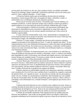 em boa parte da existência ou, não raro, pela existência inteira, em sofrida cronicidade:
fraqueza de estômago, fígado complicado, insuficiência pulmonar, desvios da coluna, pele
sensível, visão e audição reduzidas... A lista é longa.
A Doutrina Espírita explica que tais problemas não decorrem de acidentes
hereditários, mesmo porque Deus não é um jogador de dados, a distribuir a saúde e a
enfermidade com a combinação aleatória de elementos genéticos.
Ocorre que já vivíamos antes do berço. Transitamos pela Terra há milênios, em
múltiplas existências. A morte representa sempre uma avaliação evolutiva que define o
quanto andamos ou nos desviamos das metas de perfeição estabelecidas pelo Criador.
Cada reencarnação é a bênção do recomeço, com mecanismos retificadores que
funcionam na intimidade de nossa consciência, imprimindo no corpo físico algo dos
desajustes que provocamos em nós mesmos quando transitamos por vielas escuras de
rebeldia e agressividade.
E o que a filosofia oriental define como carma, representando a consequência de
nossas ações pretéritas que se projeta no presente, num mecanismo de causa e efeito que tem,
num primeiro estágio, três finalidades principais:
Primeira: E a conta a pagar, o montante que devemos pelos prejuízos causados,
segundo um princípio divino enunciado por Jesus: “A cada um segundo suas obras”. Se nos
comprometermos com o mal, fatalmente terminaremos às voltas com males correspondentes,
impostos pela Justiça Divina. De acordo com esse mecanismo, o indivíduo violento poderá
renascer em corpo extremamente frágil, o alcoólatra com disfunções hepáti-cas, o intrigante
com limitações mentais...
Segunda: Contenção. O comprometimento com o mal entranha-se no indivíduo na
forma de tendências que precisam ser contidas e eliminadas. Assim, a violência será inibida
pela fragilidade do corpo. O alcoolismo será sofreado pelo fígado sensível e será impossível
semear intrigas sem acuidade mental. Tivéssemos a noção exata da extensão de nossas
mazelas e agradeceriamos a Deus determinadas inibições.
Terceira: Renovação. O sofrimento decorrente das limitações físicas impõe um fastio
das ilusões humanas. Nada melhor para nos inspirar a procura de valores religiosos. Espíritos
superiores em trânsito pela Terra, no desdobramento de gloriosas missões, nunca planejam
um corpo perfeito, não que tenham tendências inferiores a superar, mas porque sabem que
essa é a melhor forma de não se perderem nos enganos do Mundo.
Podemos amenizar as enfermidades cármicas com tratamentos espirituais e materiais,
com a medicina do Céu e da Terra, mas o melhora fazer é considerá-las, segundo a expressão
do apóstolo Paulo, um “espinho na carne”. Se não pode ser retirado, não nos preocupemos
muito com ele, evitando nos atormentarmos inutilmente. Movimentando-nos com cuidado
ele não nos incomodará muito. Se tenho um problema gástrico cármico o ideal é cultivar a
serenidade e uma alimentação leve, evitando irritações e extravagâncias que mexam com o
“espinho”.
* * *
A doença funcional relaciona-se com a maneira como cuidamos do corpo. Jamais os
cientistas deixarão de maravilhar-se com esse incrível mecanismo de peças vivas que permite
a manifestação da inteligência na Terra. Trata-se de uma máquina perfeita dentro de suas
finalidades, que faculta ao Espírito uma bolsa de estudos na escola da reencarnação.
Contudo, há um detalhe importante: toda máquina precisa de cuidados para que
funcione sem problemas. Aqui reside um dos grandes óbices em relação à saúde física,
porquanto semelhamo-nos ao motorista invigilan-te que usa e abusa de seu automóvel, sem a
 