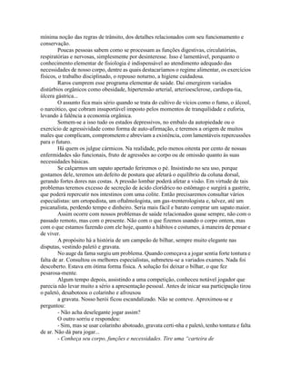 mínima noção das regras de trânsito, dos detalhes relacionados com seu funcionamento e
conservação.
Poucas pessoas sabem como se processam as funções digestivas, circulatórias,
respiratórias e nervosas, simplesmente por desinteresse. Isso é lamentável, porquanto o
conhecimento elementar de fisiologia é indispensável ao atendimento adequado das
necessidades de nosso corpo, dentre as quais destacaríamos o regime alimentar, os exercícios
físicos, o trabalho disciplinado, o repouso noturno, a higiene cuidadosa.
Raros cumprem esse programa elementar de saúde. Daí emergirem variados
distúrbios orgânicos como obesidade, hipertensão arterial, arterioesclerose, cardiopa-tia,
úlcera gástrica...
O assunto fica mais sério quando se trata do cultivo de vícios como o fumo, o álcool,
o narcótico, que cobram insuportável imposto pelos momentos de tranquilidade e euforia,
levando à falência a economia orgânica.
Somem-se a isso tudo os estados depressivos, no embalo da autopiedade ou o
exercício de agressividade como forma de auto-afirmação, e teremos a origem de muitos
males que complicam, comprometem e abreviam a existência, com lamentáveis repercussões
para o futuro.
Há quem os julgue cármicos. Na realidade, pelo menos oitenta por cento de nossas
enfermidades são funcionais, fruto de agressões ao corpo ou de omissão quanto às suas
necessidades básicas.
Se calçarmos um sapato apertado feriremos o pé. Insistindo no seu uso, porque
gostamos dele, teremos um defeito de postura que afetará o equilíbrio da coluna dorsal,
gerando fortes dores nas costas. A pressão lombar poderá afetar a visão. Em virtude de tais
problemas teremos excesso de secreção de ácido clorídrico no estômago e surgirá a gastrite,
que poderá repercutir nos intestinos com uma colite. Então precisaremos consultar vários
especialistas: um ortopedista, um oftalmologista, um gas-trenterologista e, talvez, até um
psicanalista, perdendo tempo e dinheiro. Seria mais fácil e barato comprar um sapato maior.
Assim ocorre com nossos problemas de saúde relacionados quase sempre, não com o
passado remoto, mas com o presente. Não com o que fizemos usando o corpo ontem, mas
com o que estamos fazendo com ele hoje, quanto a hábitos e costumes, à maneira de pensar e
de viver.
A propósito há a história de um campeão de bilhar, sempre muito elegante nas
disputas, vestindo paletó e gravata.
No auge da fama surgiu um problema. Quando começava a jogar sentia forte tontura e
falta de ar. Consultou os melhores especialistas, submeteu-se a variados exames. Nada foi
descoberto. Estava em ótima forma física. A solução foi deixar o bilhar, o que fez
pesarosa-mente.
Algum tempo depois, assistindo a uma competição, conheceu notável jogador que
parecia não levar muito a sério a apresentação pessoal. Antes de inicar sua participação tirou
o paletó, desabotoou o colarinho e afrouxou
a gravata. Nosso herói ficou escandalizado. Não se conteve. Aproximou-se e
perguntou:
- Não acha deselegante jogar assim?
O outro sorriu e respondeu:
- Sim, mas se usar colarinho abotoado, gravata certi-nha e paletó, tenho tontura e falta
de ar. Não dá para jogar...
- Conheça seu corpo, funções e necessidades. Tire uma “carteira de
 