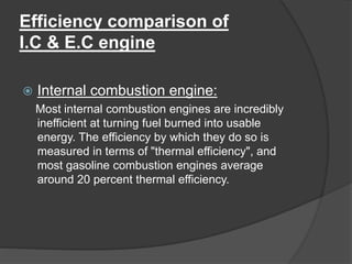 Efficiency comparison of
I.C & E.C engine
 Internal combustion engine:
Most internal combustion engines are incredibly
inefficient at turning fuel burned into usable
energy. The efficiency by which they do so is
measured in terms of "thermal efficiency", and
most gasoline combustion engines average
around 20 percent thermal efficiency.
 