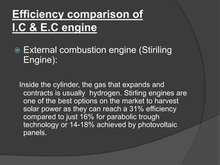 Efficiency comparison of
I.C & E.C engine
 External combustion engine (Stiriling
Engine):
Inside the cylinder, the gas that expands and
contracts is usually hydrogen. Stirling engines are
one of the best options on the market to harvest
solar power as they can reach a 31% efficiency
compared to just 16% for parabolic trough
technology or 14-18% achieved by photovoltaic
panels.
 