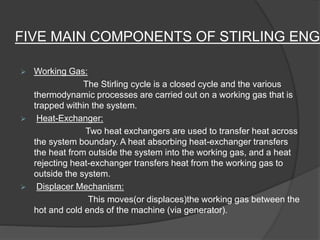 FIVE MAIN COMPONENTS OF STIRLING ENGI
 Working Gas:
The Stirling cycle is a closed cycle and the various
thermodynamic processes are carried out on a working gas that is
trapped within the system.
 Heat-Exchanger:
Two heat exchangers are used to transfer heat across
the system boundary. A heat absorbing heat-exchanger transfers
the heat from outside the system into the working gas, and a heat
rejecting heat-exchanger transfers heat from the working gas to
outside the system.
 Displacer Mechanism:
This moves(or displaces)the working gas between the
hot and cold ends of the machine (via generator).
 