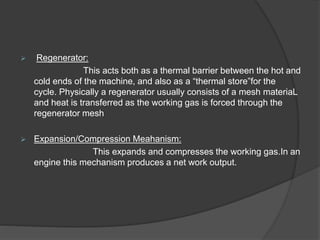  Regenerator:
This acts both as a thermal barrier between the hot and
cold ends of the machine, and also as a “thermal store”for the
cycle. Physically a regenerator usually consists of a mesh materiaL
and heat is transferred as the working gas is forced through the
regenerator mesh
 Expansion/Compression Meahanism:
This expands and compresses the working gas.In an
engine this mechanism produces a net work output.
 