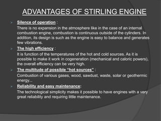 ADVANTAGES OF STIRLING ENGINE
 Silence of operation :
There is no expansion in the atmosphere like in the case of an internal
combustion engine, combustion is continuous outside of the cylinders. In
addition, its design is such as the engine is easy to balance and generates
few vibrations.
 The high efficiency :
It is function of the temperatures of the hot and cold sources. As it is
possible to make it work in cogeneration (mechanical and caloric powers),
the overall efficiency can be very high.
 The multitude of possible “hot sources” :
Combustion of various gases, wood, sawdust, waste, solar or geothermic
energy...
 Reliability and easy maintenance:
The technological simplicity makes it possible to have engines with a very
great reliability and requiring little maintenance.
 