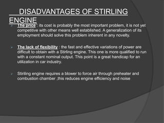 DISADVANTAGES OF STIRLING
ENGINE
 The price : its cost is probably the most important problem, it is not yet
competitive with other means well established. A generalization of its
employment should solve this problem inherent in any novelty.
 The lack of flexibility : the fast and effective variations of power are
difficult to obtain with a Stirling engine. This one is more qualified to run
with a constant nominal output. This point is a great handicap for an
utilization in car industry.
 Stiriling engine requires a blower to force air through preheater and
combustion chamber ,this reduces engine efficiency and noise
 