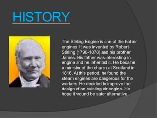 The Stirling Engine is one of the hot air
engines. It was invented by Robert
Stirling (1790-1878) and his brother
James. His father was interesting in
engine and he inherited it. He became
a minister of the church at Scotland in
1816. At this period, he found the
steam engines are dangerous for the
workers. He decided to improve the
design of an existing air engine. He
hope it wound be safer alternative.
HISTORY
 