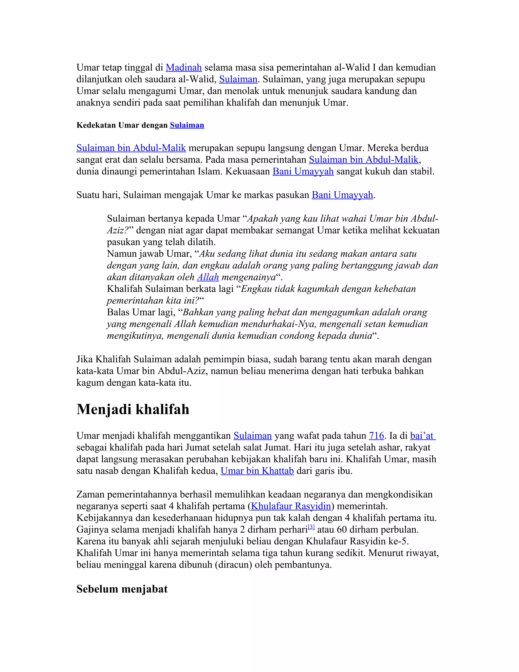 Umar tetap tinggal di Madinah selama masa sisa pemerintahan al-Walid I dan kemudian
dilanjutkan oleh saudara al-Walid, Sulaiman. Sulaiman, yang juga merupakan sepupu
Umar selalu mengagumi Umar, dan menolak untuk menunjuk saudara kandung dan
anaknya sendiri pada saat pemilihan khalifah dan menunjuk Umar.

Kedekatan Umar dengan Sulaiman

Sulaiman bin Abdul-Malik merupakan sepupu langsung dengan Umar. Mereka berdua
sangat erat dan selalu bersama. Pada masa pemerintahan Sulaiman bin Abdul-Malik,
dunia dinaungi pemerintahan Islam. Kekuasaan Bani Umayyah sangat kukuh dan stabil.

Suatu hari, Sulaiman mengajak Umar ke markas pasukan Bani Umayyah.

       Sulaiman bertanya kepada Umar “Apakah yang kau lihat wahai Umar bin Abdul-
       Aziz?” dengan niat agar dapat membakar semangat Umar ketika melihat kekuatan
       pasukan yang telah dilatih.
       Namun jawab Umar, “Aku sedang lihat dunia itu sedang makan antara satu
       dengan yang lain, dan engkau adalah orang yang paling bertanggung jawab dan
       akan ditanyakan oleh Allah mengenainya“.
       Khalifah Sulaiman berkata lagi “Engkau tidak kagumkah dengan kehebatan
       pemerintahan kita ini?“
       Balas Umar lagi, “Bahkan yang paling hebat dan mengagumkan adalah orang
       yang mengenali Allah kemudian mendurhakai-Nya, mengenali setan kemudian
       mengikutinya, mengenali dunia kemudian condong kepada dunia“.

Jika Khalifah Sulaiman adalah pemimpin biasa, sudah barang tentu akan marah dengan
kata-kata Umar bin Abdul-Aziz, namun beliau menerima dengan hati terbuka bahkan
kagum dengan kata-kata itu.

Menjadi khalifah
Umar menjadi khalifah menggantikan Sulaiman yang wafat pada tahun 716. Ia di bai’at
sebagai khalifah pada hari Jumat setelah salat Jumat. Hari itu juga setelah ashar, rakyat
dapat langsung merasakan perubahan kebijakan khalifah baru ini. Khalifah Umar, masih
satu nasab dengan Khalifah kedua, Umar bin Khattab dari garis ibu.

Zaman pemerintahannya berhasil memulihkan keadaan negaranya dan mengkondisikan
negaranya seperti saat 4 khalifah pertama (Khulafaur Rasyidin) memerintah.
Kebijakannya dan kesederhanaan hidupnya pun tak kalah dengan 4 khalifah pertama itu.
Gajinya selama menjadi khalifah hanya 2 dirham perhari[3] atau 60 dirham perbulan.
Karena itu banyak ahli sejarah menjuluki beliau dengan Khulafaur Rasyidin ke-5.
Khalifah Umar ini hanya memerintah selama tiga tahun kurang sedikit. Menurut riwayat,
beliau meninggal karena dibunuh (diracun) oleh pembantunya.

Sebelum menjabat
 