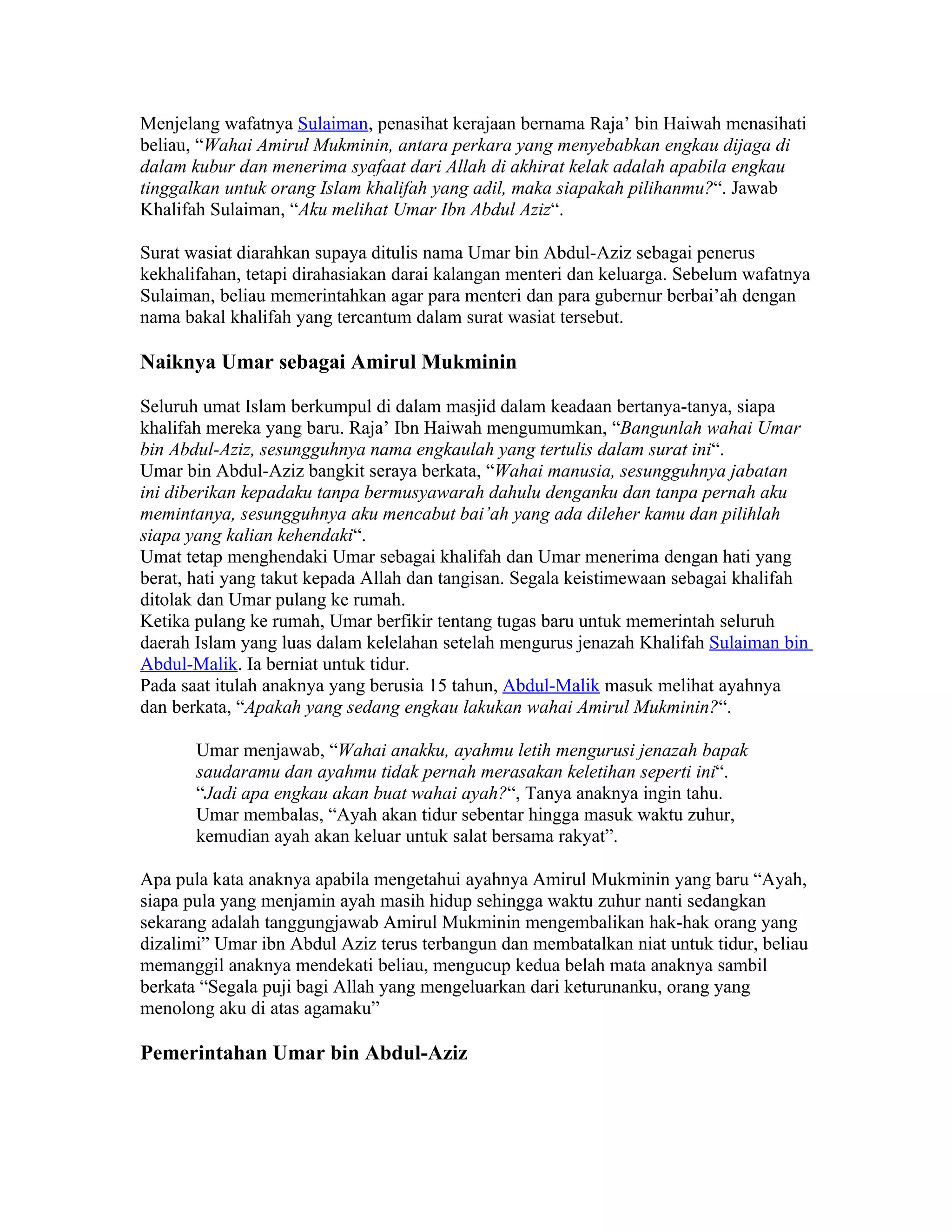 Menjelang wafatnya Sulaiman, penasihat kerajaan bernama Raja’ bin Haiwah menasihati
beliau, “Wahai Amirul Mukminin, antara perkara yang menyebabkan engkau dijaga di
dalam kubur dan menerima syafaat dari Allah di akhirat kelak adalah apabila engkau
tinggalkan untuk orang Islam khalifah yang adil, maka siapakah pilihanmu?“. Jawab
Khalifah Sulaiman, “Aku melihat Umar Ibn Abdul Aziz“.

Surat wasiat diarahkan supaya ditulis nama Umar bin Abdul-Aziz sebagai penerus
kekhalifahan, tetapi dirahasiakan darai kalangan menteri dan keluarga. Sebelum wafatnya
Sulaiman, beliau memerintahkan agar para menteri dan para gubernur berbai’ah dengan
nama bakal khalifah yang tercantum dalam surat wasiat tersebut.

Naiknya Umar sebagai Amirul Mukminin

Seluruh umat Islam berkumpul di dalam masjid dalam keadaan bertanya-tanya, siapa
khalifah mereka yang baru. Raja’ Ibn Haiwah mengumumkan, “Bangunlah wahai Umar
bin Abdul-Aziz, sesungguhnya nama engkaulah yang tertulis dalam surat ini“.
Umar bin Abdul-Aziz bangkit seraya berkata, “Wahai manusia, sesungguhnya jabatan
ini diberikan kepadaku tanpa bermusyawarah dahulu denganku dan tanpa pernah aku
memintanya, sesungguhnya aku mencabut bai’ah yang ada dileher kamu dan pilihlah
siapa yang kalian kehendaki“.
Umat tetap menghendaki Umar sebagai khalifah dan Umar menerima dengan hati yang
berat, hati yang takut kepada Allah dan tangisan. Segala keistimewaan sebagai khalifah
ditolak dan Umar pulang ke rumah.
Ketika pulang ke rumah, Umar berfikir tentang tugas baru untuk memerintah seluruh
daerah Islam yang luas dalam kelelahan setelah mengurus jenazah Khalifah Sulaiman bin
Abdul-Malik. Ia berniat untuk tidur.
Pada saat itulah anaknya yang berusia 15 tahun, Abdul-Malik masuk melihat ayahnya
dan berkata, “Apakah yang sedang engkau lakukan wahai Amirul Mukminin?“.

       Umar menjawab, “Wahai anakku, ayahmu letih mengurusi jenazah bapak
       saudaramu dan ayahmu tidak pernah merasakan keletihan seperti ini“.
       “Jadi apa engkau akan buat wahai ayah?“, Tanya anaknya ingin tahu.
       Umar membalas, “Ayah akan tidur sebentar hingga masuk waktu zuhur,
       kemudian ayah akan keluar untuk salat bersama rakyat”.

Apa pula kata anaknya apabila mengetahui ayahnya Amirul Mukminin yang baru “Ayah,
siapa pula yang menjamin ayah masih hidup sehingga waktu zuhur nanti sedangkan
sekarang adalah tanggungjawab Amirul Mukminin mengembalikan hak-hak orang yang
dizalimi” Umar ibn Abdul Aziz terus terbangun dan membatalkan niat untuk tidur, beliau
memanggil anaknya mendekati beliau, mengucup kedua belah mata anaknya sambil
berkata “Segala puji bagi Allah yang mengeluarkan dari keturunanku, orang yang
menolong aku di atas agamaku”

Pemerintahan Umar bin Abdul-Aziz
 