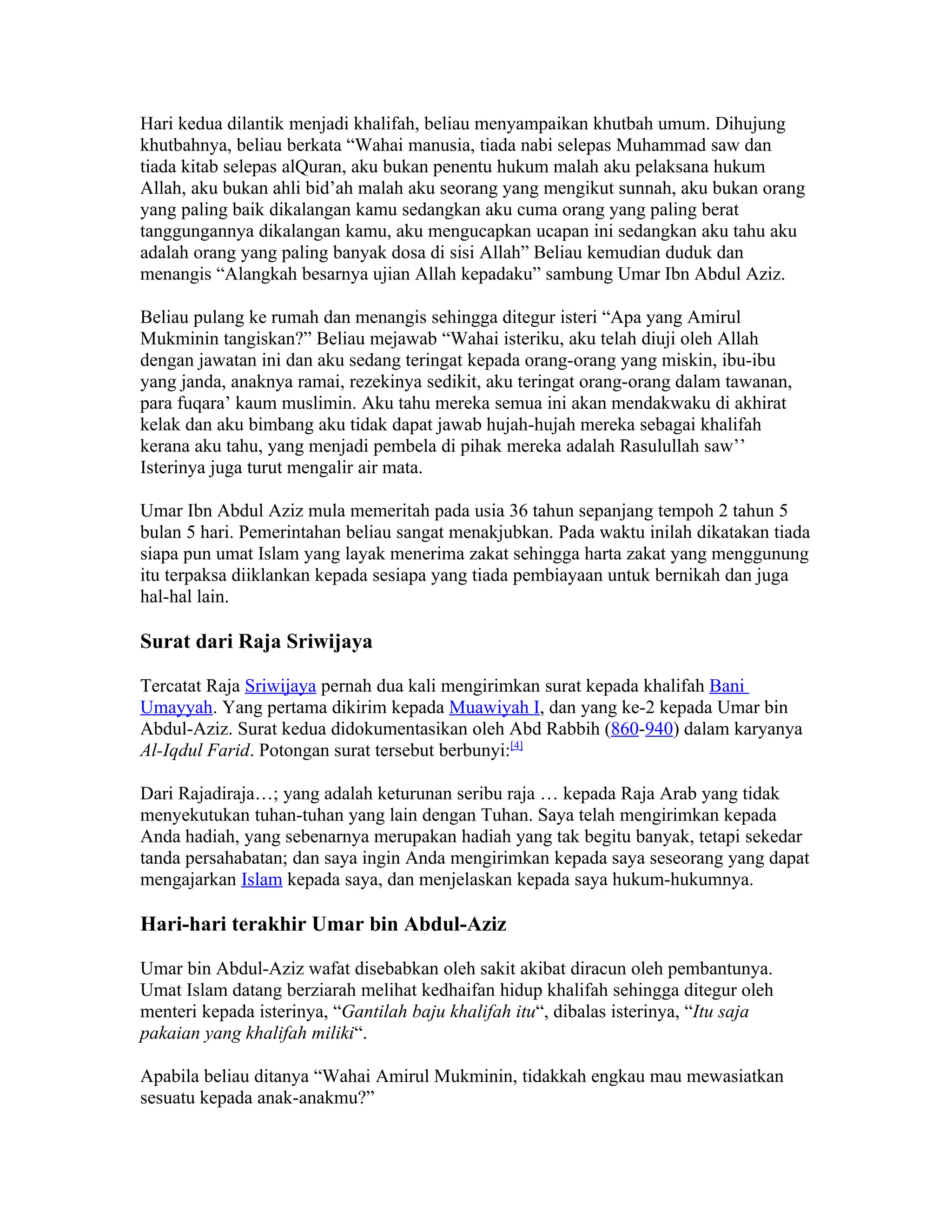 Hari kedua dilantik menjadi khalifah, beliau menyampaikan khutbah umum. Dihujung
khutbahnya, beliau berkata “Wahai manusia, tiada nabi selepas Muhammad saw dan
tiada kitab selepas alQuran, aku bukan penentu hukum malah aku pelaksana hukum
Allah, aku bukan ahli bid’ah malah aku seorang yang mengikut sunnah, aku bukan orang
yang paling baik dikalangan kamu sedangkan aku cuma orang yang paling berat
tanggungannya dikalangan kamu, aku mengucapkan ucapan ini sedangkan aku tahu aku
adalah orang yang paling banyak dosa di sisi Allah” Beliau kemudian duduk dan
menangis “Alangkah besarnya ujian Allah kepadaku” sambung Umar Ibn Abdul Aziz.

Beliau pulang ke rumah dan menangis sehingga ditegur isteri “Apa yang Amirul
Mukminin tangiskan?” Beliau mejawab “Wahai isteriku, aku telah diuji oleh Allah
dengan jawatan ini dan aku sedang teringat kepada orang-orang yang miskin, ibu-ibu
yang janda, anaknya ramai, rezekinya sedikit, aku teringat orang-orang dalam tawanan,
para fuqara’ kaum muslimin. Aku tahu mereka semua ini akan mendakwaku di akhirat
kelak dan aku bimbang aku tidak dapat jawab hujah-hujah mereka sebagai khalifah
kerana aku tahu, yang menjadi pembela di pihak mereka adalah Rasulullah saw’’
Isterinya juga turut mengalir air mata.

Umar Ibn Abdul Aziz mula memeritah pada usia 36 tahun sepanjang tempoh 2 tahun 5
bulan 5 hari. Pemerintahan beliau sangat menakjubkan. Pada waktu inilah dikatakan tiada
siapa pun umat Islam yang layak menerima zakat sehingga harta zakat yang menggunung
itu terpaksa diiklankan kepada sesiapa yang tiada pembiayaan untuk bernikah dan juga
hal-hal lain.

Surat dari Raja Sriwijaya

Tercatat Raja Sriwijaya pernah dua kali mengirimkan surat kepada khalifah Bani
Umayyah. Yang pertama dikirim kepada Muawiyah I, dan yang ke-2 kepada Umar bin
Abdul-Aziz. Surat kedua didokumentasikan oleh Abd Rabbih (860-940) dalam karyanya
Al-Iqdul Farid. Potongan surat tersebut berbunyi:[4]

Dari Rajadiraja…; yang adalah keturunan seribu raja … kepada Raja Arab yang tidak
menyekutukan tuhan-tuhan yang lain dengan Tuhan. Saya telah mengirimkan kepada
Anda hadiah, yang sebenarnya merupakan hadiah yang tak begitu banyak, tetapi sekedar
tanda persahabatan; dan saya ingin Anda mengirimkan kepada saya seseorang yang dapat
mengajarkan Islam kepada saya, dan menjelaskan kepada saya hukum-hukumnya.

Hari-hari terakhir Umar bin Abdul-Aziz

Umar bin Abdul-Aziz wafat disebabkan oleh sakit akibat diracun oleh pembantunya.
Umat Islam datang berziarah melihat kedhaifan hidup khalifah sehingga ditegur oleh
menteri kepada isterinya, “Gantilah baju khalifah itu“, dibalas isterinya, “Itu saja
pakaian yang khalifah miliki“.

Apabila beliau ditanya “Wahai Amirul Mukminin, tidakkah engkau mau mewasiatkan
sesuatu kepada anak-anakmu?”
 