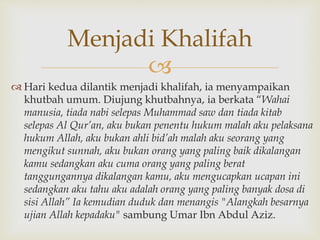 
 Hari kedua dilantik menjadi khalifah, ia menyampaikan
khutbah umum. Diujung khutbahnya, ia berkata “Wahai
manusia, tiada nabi selepas Muhammad saw dan tiada kitab
selepas Al Qur’an, aku bukan penentu hukum malah aku pelaksana
hukum Allah, aku bukan ahli bid’ah malah aku seorang yang
mengikut sunnah, aku bukan orang yang paling baik dikalangan
kamu sedangkan aku cuma orang yang paling berat
tanggungannya dikalangan kamu, aku mengucapkan ucapan ini
sedangkan aku tahu aku adalah orang yang paling banyak dosa di
sisi Allah” Ia kemudian duduk dan menangis "Alangkah besarnya
ujian Allah kepadaku" sambung Umar Ibn Abdul Aziz.
Menjadi Khalifah
 