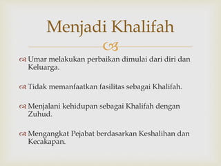 
 Umar melakukan perbaikan dimulai dari diri dan
Keluarga.
 Tidak memanfaatkan fasilitas sebagai Khalifah.
 Menjalani kehidupan sebagai Khalifah dengan
Zuhud.
 Mengangkat Pejabat berdasarkan Keshalihan dan
Kecakapan.
Menjadi Khalifah
 