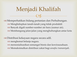 
 Memperhatikan bidang pertanian dan Perhubungan.
 Menghidupkan tanah-tanah yang tidak produktif.
 Banyak digali sumber-sumber air baru (sumur air).
 Membangung jalan-jalan yang menghubungkan antar kota
 Distribusi kekayaan negara secara adil.
 menghemat belanja negara.
 mensosialisasikan semangat bisnis dan kewirausahaan.
 Memaksimalkan distribusi zakat bagi asnafus tsamaniyah.
Menjadi Khalifah
 