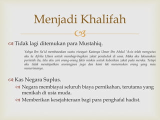 
 Tidak lagi ditemukan para Mustahiq.
Yahya Ibn Sa’id membawakan suatu riwayat: Katanya Umar Ibn Abdul ’Aziz telah mengutus
aku ke Afrika Utara untuk membagi-bagikan zakat penduduk di sana. Maka aku laksanakan
perintah itu, lalu aku cari orang-orang fakir miskin untuk kuberikan zakat pada mereka. Tetapi
aku tidak mendapatkan seorangpun juga dan kami tak menemukan orang yang mau
menerimanya.
 Kas Negara Suplus.
 Negara membiayai seluruh biaya pernikahan, terutama yang
menikah di usia muda.
 Memberikan kesejahteraan bagi para penghafal hadist.
Menjadi Khalifah
 