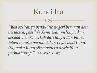 
“Jika sekiranya penduduk negeri beriman dan
bertakwa, pastilah Kami akan melimpahkan
kepada mereka berkah dari langit dan bumi,
tetapi mereka mendustakan (ayat-ayat Kami)
itu, maka Kami siksa mereka disebabkan
perbuatannya”. (AL A’RAAF 96)
Kunci Itu
 