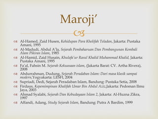 
 Al-Hamed, Zaid Husen, Kehidupan Para Kholifah Teladan, Jakarta: Pustaka
Amani, 1995
 Al-Madudi, Abdul A’la, Sejarah Pembaharuan Dan Pembangunan Kembali
Alam Pikiran Islam, 1985
 Al-Hamid, Zaid Husain, Khulafa’ur Rasul Khalid Muhammad Khalid, Jakarta:
Pustaka Amani, 1995
 Fa’al, Fahsin M. Sejarah Kekuasaan islam, (Jakarta Barat: CV. Artha Rivera),
2008
 Abdurrahman, Dudung, Sejarah Peradaban Islam: Dari masa klasik sampai
modern,Yogyakarta: LESFI, 2004
 Supriadi, Dedi, Sejarah Peradaban Islam, Bandung: Pustaka Setia, 2008
 Firdaus, Kepemimpinan Khalifah Umar Bin Abdul Aziz,Jakarta: Pedoman Ilmu
Jaya, 2003
 Ahmad Syalabi, Sejarah Dan Kebudayaan Islam 2, Jakarta: Al-Huzna Zikra,
1997
 Affandi, Adang, Study Sejarah Islam, Bandung: Putra A Bardim, 1999
Maroji’
 