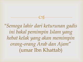 
"Semoga lahir dari keturunan gadis
ini bakal pemimpin Islam yang
hebat kelak yang akan memimpin
orang-orang Arab dan Ajam”
(umar Ibn Khattab)
 