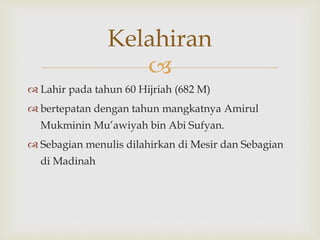 
 Lahir pada tahun 60 Hijriah (682 M)
 bertepatan dengan tahun mangkatnya Amirul
Mukminin Mu’awiyah bin Abi Sufyan.
 Sebagian menulis dilahirkan di Mesir dan Sebagian
di Madinah
Kelahiran
 
