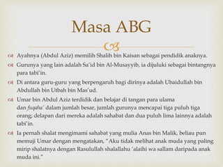  Ayahnya (Abdul Aziz) memilih Shalih bin Kaisan sebagai pendidik anaknya.
 Gurunya yang lain adalah Sa’id bin Al-Musayyib, ia dijuluki sebagai bintangnya
para tabi’in.
 Di antara guru-guru yang berpengaruh bagi dirinya adalah Ubaidullah bin
Abdullah bin Utbah bin Mas’ud.
 Umar bin Abdul Aziz terdidik dan belajar di tangan para ulama
dan fuqaha’ dalam jumlah besar, jumlah gurunya mencapai tiga puluh tiga
orang; delapan dari mereka adalah sahabat dan dua puluh lima lainnya adalah
tabi’in.
 Ia pernah shalat mengimami sahabat yang mulia Anas bin Malik, beliau pun
memuji Umar dengan mengatakan, “Aku tidak melihat anak muda yang paling
mirip shalatnya dengan Rasulullah shalallahu ‘alaihi wa sallam daripada anak
muda ini.”
Masa ABG
 