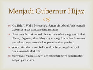 
Menjadi Gubernur Hijaz
 Khalifah Al Walid Mengangkat Umar bin Abdul Aziz menjadi
Gubernur Hijaz (Makkah dan Madinah).
 Umar membentuk sebuah dewan penasehat yang terdiri dari
Ulama, Pegawai, dan Masyarayat yang kemudian bersama-
sama dengannya menjalankan pemerintahan provinsi.
 keluhan-keluhan resmi ke Damaskus berkurang dan dapat
diselesaikan di Madinah.
 Merenovasi Masjid Nabawi dengan sebelumnya berkonsultasi
dengan para Ulama
 