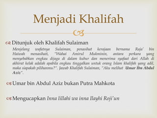 
 Ditunjuk oleh Khalifah Sulaiman
Menjelang wafatnya Sulaiman, penasihat kerajaan bernama Raja’ bin
Haiwah menasihati, “Wahai Amirul Mukminin, antara perkara yang
menyebabkan engkau dijaga di dalam kubur dan menerima syafaat dari Allah di
akhirat kelak adalah apabila engkau tinggalkan untuk orang Islam khalifah yang adil,
maka siapakah pilihanmu?“. Jawab Khalifah Sulaiman, “Aku melihat Umar Ibn Abdul
Aziz“.
Umar bin Abdul Aziz bukan Putra Mahkota
Mengucapkan Inna lillahi wa inna Ilayhi Roji’un
Menjadi Khalifah
 