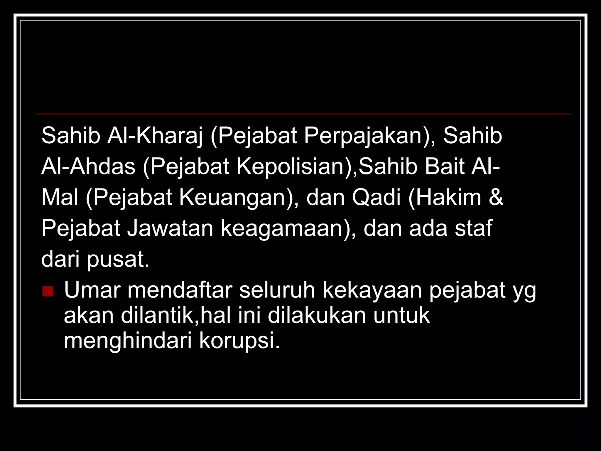 Sahib Al-Kharaj (Pejabat Perpajakan), Sahib
Al-Ahdas (Pejabat Kepolisian),Sahib Bait Al-
Mal (Pejabat Keuangan), dan Qadi (Hakim &
Pejabat Jawatan keagamaan), dan ada staf
dari pusat.
 Umar mendaftar seluruh kekayaan pejabat yg
akan dilantik,hal ini dilakukan untuk
menghindari korupsi.
 