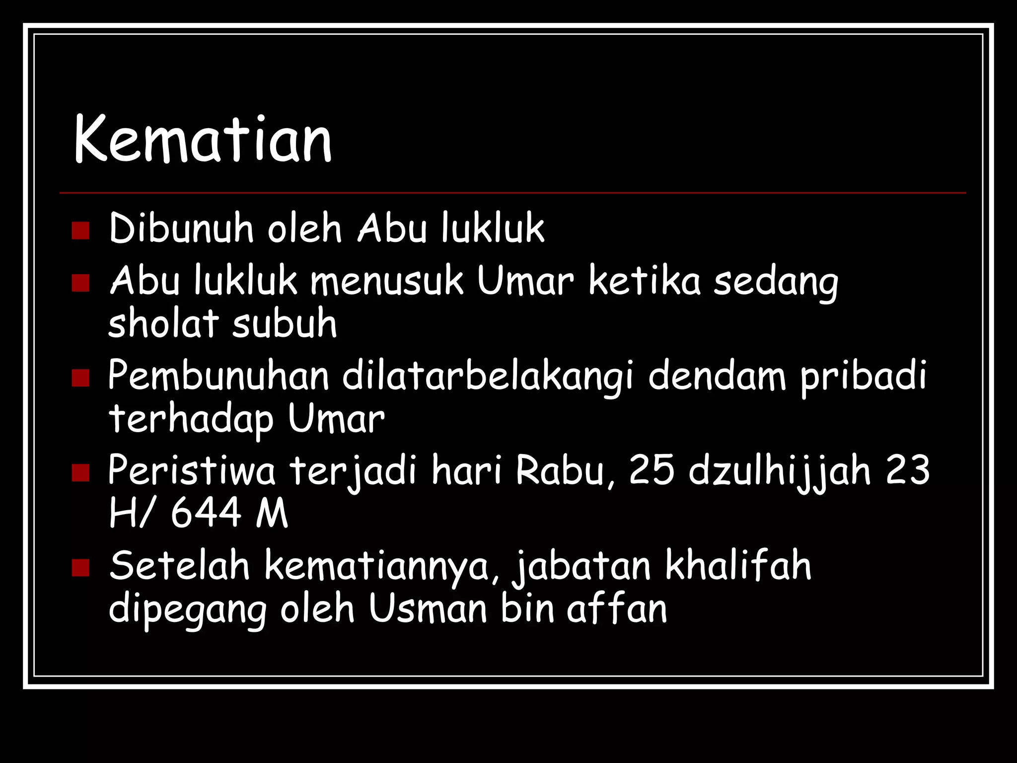 Kematian
 Dibunuh oleh Abu lukluk
 Abu lukluk menusuk Umar ketika sedang
sholat subuh
 Pembunuhan dilatarbelakangi dendam pribadi
terhadap Umar
 Peristiwa terjadi hari Rabu, 25 dzulhijjah 23
H/ 644 M
 Setelah kematiannya, jabatan khalifah
dipegang oleh Usman bin affan
 