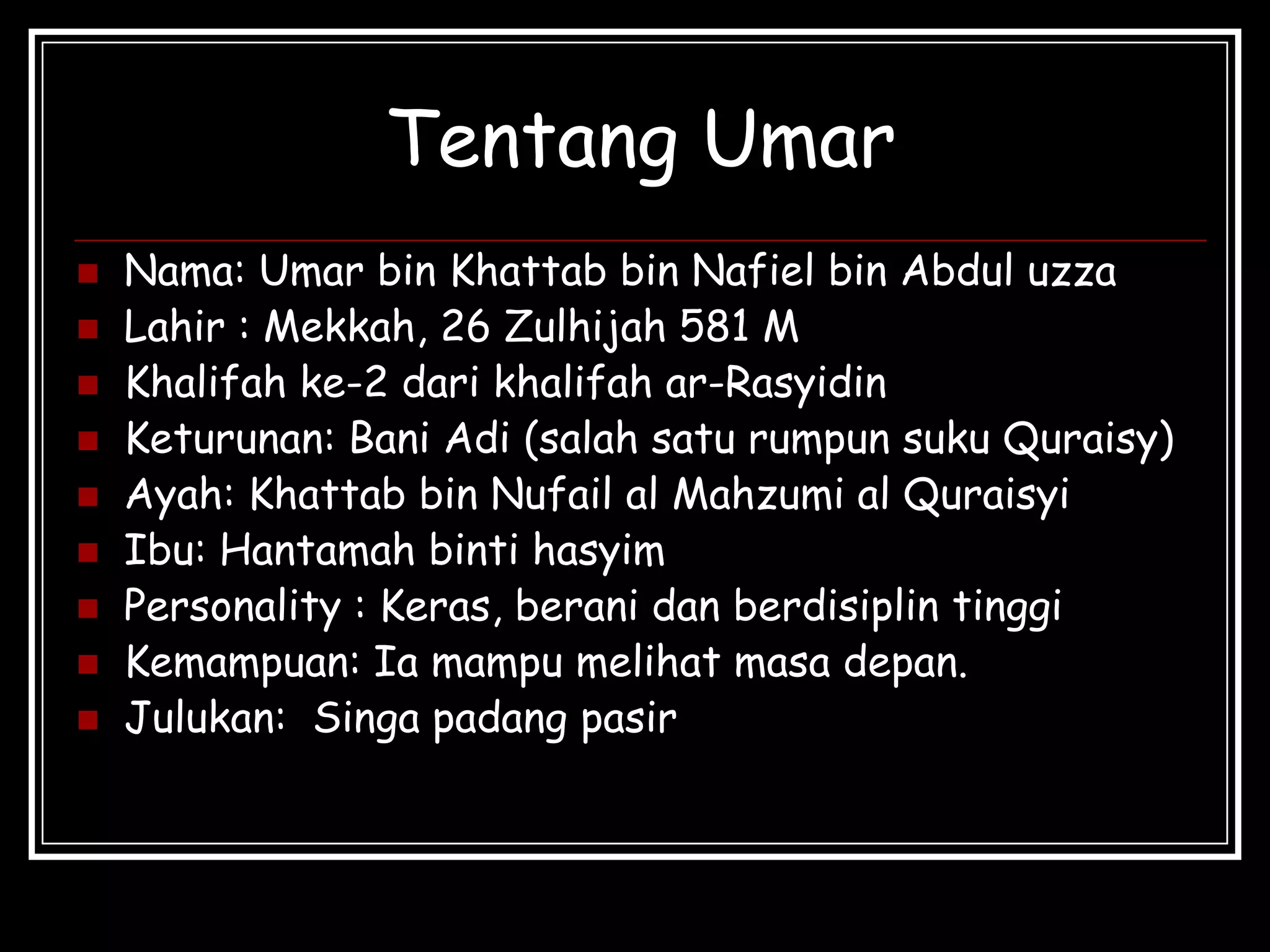 Tentang Umar
 Nama: Umar bin Khattab bin Nafiel bin Abdul uzza
 Lahir : Mekkah, 26 Zulhijah 581 M
 Khalifah ke-2 dari khalifah ar-Rasyidin
 Keturunan: Bani Adi (salah satu rumpun suku Quraisy)
 Ayah: Khattab bin Nufail al Mahzumi al Quraisyi
 Ibu: Hantamah binti hasyim
 Personality : Keras, berani dan berdisiplin tinggi
 Kemampuan: Ia mampu melihat masa depan.
 Julukan: Singa padang pasir
 