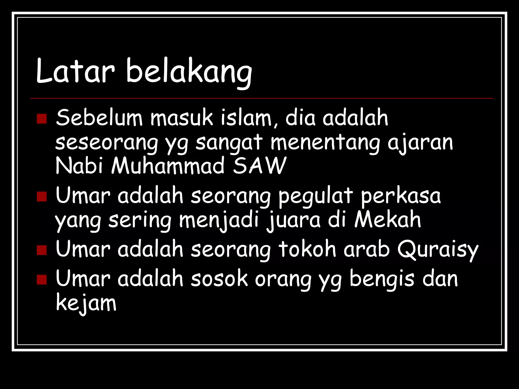 Latar belakang
 Sebelum masuk islam, dia adalah
seseorang yg sangat menentang ajaran
Nabi Muhammad SAW
 Umar adalah seorang pegulat perkasa
yang sering menjadi juara di Mekah
 Umar adalah seorang tokoh arab Quraisy
 Umar adalah sosok orang yg bengis dan
kejam
 