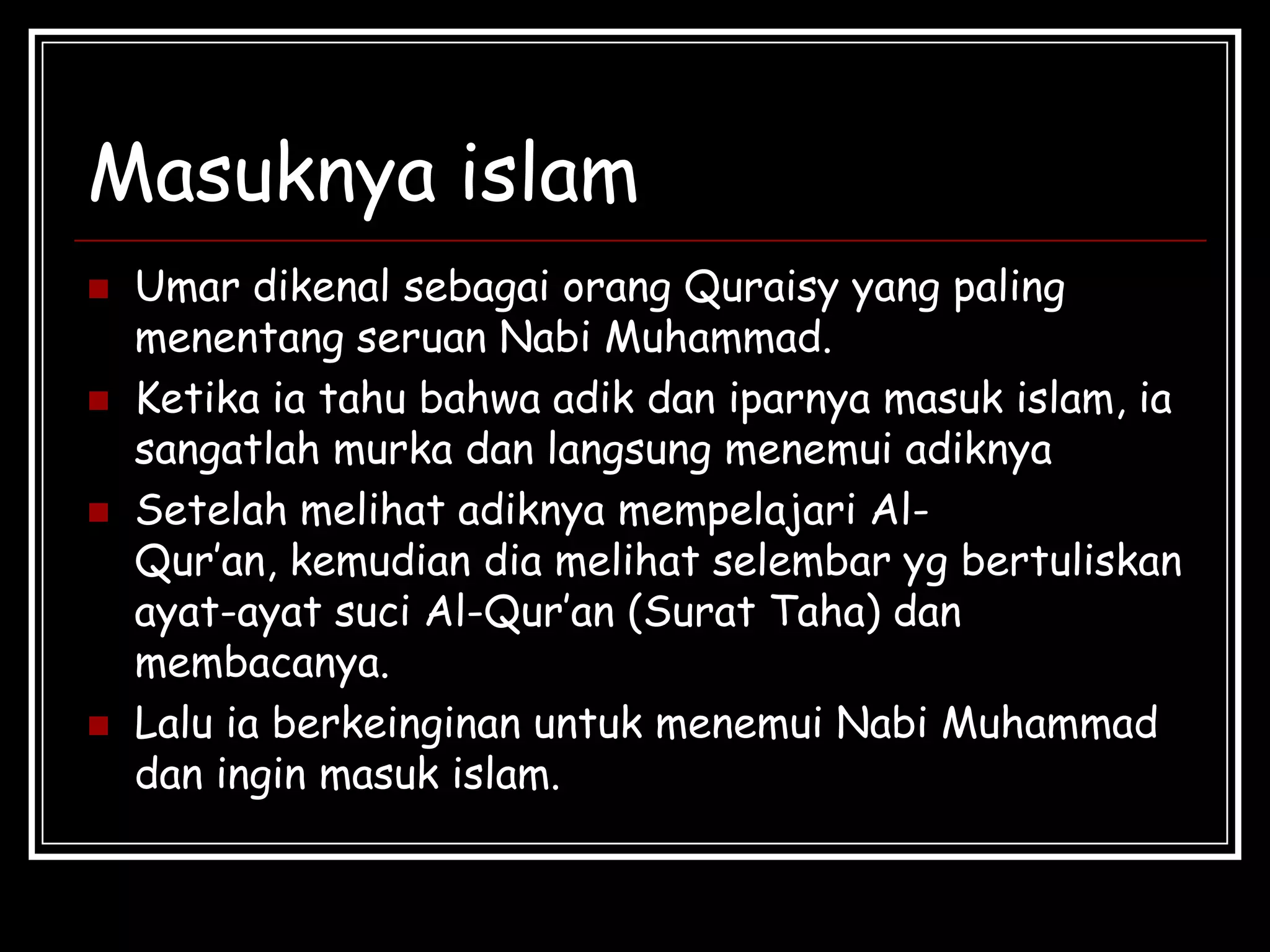 Masuknya islam
 Umar dikenal sebagai orang Quraisy yang paling
menentang seruan Nabi Muhammad.
 Ketika ia tahu bahwa adik dan iparnya masuk islam, ia
sangatlah murka dan langsung menemui adiknya
 Setelah melihat adiknya mempelajari Al-
Qur’an, kemudian dia melihat selembar yg bertuliskan
ayat-ayat suci Al-Qur’an (Surat Taha) dan
membacanya.
 Lalu ia berkeinginan untuk menemui Nabi Muhammad
dan ingin masuk islam.
 