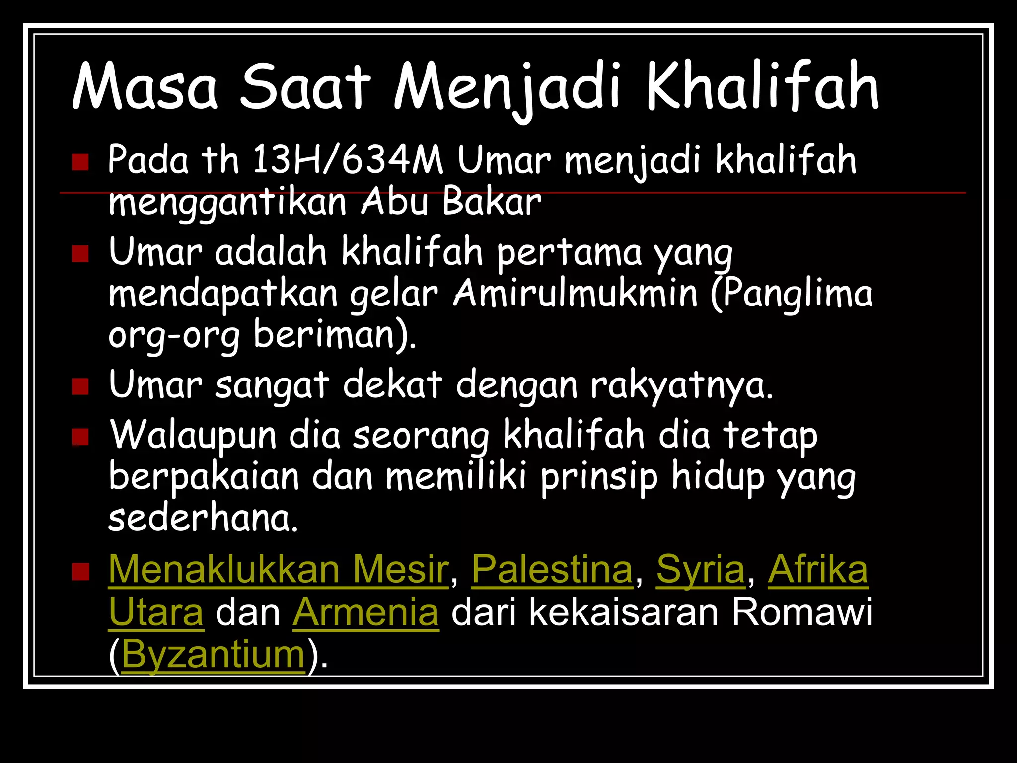 Masa Saat Menjadi Khalifah
 Pada th 13H/634M Umar menjadi khalifah
menggantikan Abu Bakar
 Umar adalah khalifah pertama yang
mendapatkan gelar Amirulmukmin (Panglima
org-org beriman).
 Umar sangat dekat dengan rakyatnya.
 Walaupun dia seorang khalifah dia tetap
berpakaian dan memiliki prinsip hidup yang
sederhana.
 Menaklukkan Mesir, Palestina, Syria, Afrika
Utara dan Armenia dari kekaisaran Romawi
(Byzantium).
 
